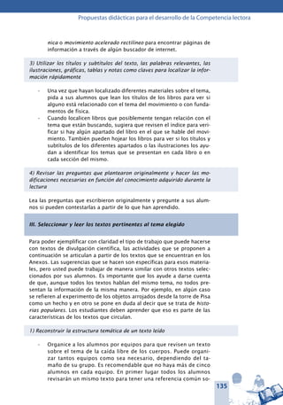 135
Propuestas didácticas para el desarrollo de la Competencia lectora
nica o movimiento acelerado rectilíneo para encontrar páginas de
información a través de algún buscador de internet.
3) Utilizar los títulos y subtítulos del texto, las palabras relevantes, las
ilustraciones, gráficas, tablas y notas como claves para localizar la infor-
mación rápidamente
Una vez que hayan localizado diferentes materiales sobre el tema,•	
pida a sus alumnos que lean los títulos de los libros para ver si
alguno está relacionado con el tema del movimiento o con funda-
mentos de física.
Cuando localicen libros que posiblemente tengan relación con el•	
tema que están buscando, sugiera que revisen el índice para veri-
ficar si hay algún apartado del libro en el que se hable del movi-
miento. También pueden hojear los libros para ver si los títulos y
subtítulos de los diferentes apartados o las ilustraciones los ayu-
dan a identificar los temas que se presentan en cada libro o en
cada sección del mismo.
4) Revisar las preguntas que plantearon originalmente y hacer las mo-
dificaciones necesarias en función del conocimiento adquirido durante la
lectura
Lea las preguntas que escribieron originalmente y pregunte a sus alum-
nos si pueden contestarlas a partir de lo que han aprendido.
III. Seleccionar y leer los textos pertinentes al tema elegido
Para poder ejemplificar con claridad el tipo de trabajo que puede hacerse
con textos de divulgación científica, las actividades que se proponen a
continuación se articulan a partir de los textos que se encuentran en los
Anexos. Las sugerencias que se hacen son específicas para esos materia-
les, pero usted puede trabajar de manera similar con otros textos selec-
cionados por sus alumnos. Es importante que los ayude a darse cuenta
de que, aunque todos los textos hablan del mismo tema, no todos pre-
sentan la información de la misma manera. Por ejemplo, en algún caso
se refieren al experimento de los objetos arrojados desde la torre de Pisa
como un hecho y en otro se pone en duda al decir que se trata de histo-
rias populares. Los estudiantes deben aprender que eso es parte de las
características de los textos que circulan.
1) Reconstruir la estructura temática de un texto leído
Organice a los alumnos por equipos para que revisen un texto•	
sobre el tema de la caída libre de los cuerpos. Puede organi-
zar tantos equipos como sea necesario, dependiendo del ta-
maño de su grupo. Es recomendable que no haya más de cinco
alumnos en cada equipo. En primer lugar todos los alumnos
revisarán un mismo texto para tener una referencia común so-
 