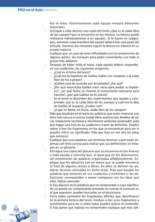 136
PISA en el Aula: Lectura
bre el tema. Posteriormente cada equipo revisará diferentes
materiales.
Entregue a cada alumno una copia del texto•	 ¿Qué es la caída libre
de los cuerpos? que se encuentra en los Anexos. La lectura puede
realizarse individualmente o en equipos. Si lo hacen en subgru-
pos, entonces cada miembro del equipo deberá leer una parte del
artículo, mientras los restantes siguen la lectura en silencio en su
propio material.
Explique que, en caso de tener dificultades con la comprensión de•	
algunas partes, las marquen para poder comentarlas con todo el
grupo más adelante.
Después de haber leído el texto, cada equipo deberá responder,•	
en sus cuadernos, las siguientes preguntas:
–	 ¿Cuál es el tema del texto?
–	 ¿Cuál era la hipótesis de Galileo Galilei con respecto a la caída
libre de los cuerpos?
–	 ¿Galileo está de acuerdo con Aristóteles? ¿Por qué?
–	 ¿Por qué necesitaba Galileo crear vacío para probar su hipóte-
sis?, ¿en qué fecha se inventó el instrumento necesario para
hacerlo?, ¿por qué Galileo no lo utilizó?
–	 En el texto se describen dos experimentos que ayudan a com-
prender qué es la caída libre de los cuerpos y cuál era la idea
de Galileo al respecto. ¿Cuáles son?
–	 ¿A qué se llama, en física, caída libre de los cuerpos?
Pida que localicen en el texto las palabras que están impresas con•	
letra más oscura o cursiva (caída libre, aceleración, bombas de va-
cío, trayectoria rectilínea y movimiento uniforme acelerado); pida
que hagan una lista en su cuaderno y traten de definirlas. Pueden
volver a leer los fragmentos en los que se encuentran para ver si
pueden inferir su significado. Pida que lean en voz alta las ideas
que anotaron.
Explique que esas palabras son términos técnicos y que están im-•	
presas con letra cursiva para indicar que sus definiciones se inclu-
yen en un glosario.
Entregue una copia del glosario que se encuentra en los Anexos•	
a cada equipo y comente que, al igual que en los diccionarios,
ahí encontrarán las palabras organizadas alfabéticamente. Ex-
plique que los glosarios son un anexo que se puede encontrar
al final de algunos textos o libros. En ellos se definen las pa-
labras técnicas utilizadas en dicho texto. Pida que busque las
palabras que anotaron en sus cuadernos y comenten si las de-
finiciones corresponden o tienen semejanza con las ideas que
ellos habían pensado.
Si hay algunas otras palabras que no comprendan y cuyo significa-•	
do no pueda ser comprendido tomando en cuenta el contexto en
el que aparecen, pueden buscarlas en el diccionario.
Entre todos comenten los fragmentos difíciles que identificaron•	
en la primera lectura del texto. Vuelvan a leer esos fragmentos y
coméntenlos para ver si entre todos pueden aclarar el contenido.
Si hay partes que todavía no comprenden explique que más ade-
 