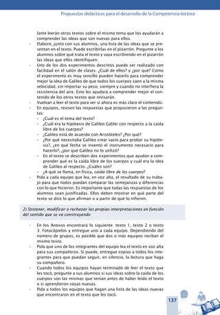 137
Propuestas didácticas para el desarrollo de la Competencia lectora
lante leerán otros textos sobre el mismo tema que los ayudarán a
comprender las ideas que son nuevas para ellos.
Elabore, junto con sus alumnos, una lista de las ideas que se pre-•	
sentan en el texto. Puede escribirlas en el pizarrón. Pregunte a los
alumnos sobre qué trata el texto y vaya escribiendo en el pizarrón
las ideas que ellos identifiquen.
Uno de los dos experimentos descritos puede ser realizado con•	
facilidad en el salón de clases. ¿Cuál de ellos? y ¿por qué? Como
el experimento es muy sencillo pueden hacerlo para comprender
mejor la idea de Galileo de que todos los cuerpos caen a la misma
velocidad, sin importar su peso, siempre y cuando no interfiera la
resistencia del aire. Esto les ayudará a comprender mejor el con-
tenido de los otros textos que revisarán.
Vuelvan a leer el texto para ver si ahora es más claro el contenido.•	
En equipos, revisen las respuestas que propusieron a las pregun-•	
tas:
–	 ¿Cuál es el tema del texto?
–	 ¿Cuál era la hipótesis de Galileo Galilei con respecto a la caída
libre de los cuerpos?
–	 ¿Galileo está de acuerdo con Aristóteles? ¿Por qué?
–	 ¿Por qué necesitaba Galileo crear vacío para probar su hipóte-
sis?, ¿en qué fecha se inventó el instrumento necesario para
hacerlo?, ¿por qué Galileo no lo utilizó?
–	 En el texto se describen dos experimentos que ayudan a com-
prender qué es la caída libre de los cuerpos y cuál era la idea
de Galileo al respecto. ¿Cuáles son?
–	 ¿A qué se llama, en física, caída libre de los cuerpos?
Pida a cada equipo que lea, en voz alta, el resultado de su traba-•	
jo para que todos puedan comparar las semejanzas y diferencias
con lo que hicieron. Es importante que todas las respuestas de los
alumnos sean justificadas. Ellos deben mostrar en qué parte del
texto se dice lo que afirman o a partir de qué lo infieren.
2) Sostener, modificar o rechazar las propias interpretaciones en función
del sentido que se va construyendo
En los Anexos encontrará lo siguiente: texto 1, texto 2 o texto•	
3. Fotocópielos y entregue uno a cada equipo. Dependiendo del
número de grupos, es posible que dos o más equipos reciban el
mismo texto.
Pida que uno de los integrantes del equipo lea el texto en voz alta•	
para sus compañeros. Si puede, entregue copias a todos los inte-
grantes para que puedan seguir, en silencio, la lectura que haga
su compañero.
Cuando todos los equipos hayan terminado de leer el texto que•	
les tocó, pregunte a sus alumnos si sus ideas sobre la caída de los
cuerpos son las mismas que tenían antes de haber leído el texto
o si aprendieron cosas nuevas.
Pida a todos los equipos que hagan una lista de las ideas nuevas•	
que encontraron en el texto que les tocó.
 