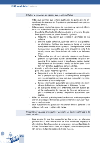 138
PISA en el Aula: Lectura
3) Releer y comentar los pasajes que resulten difíciles
Pida a sus alumnos que señalen cuáles son las partes que no en-•	
tienden de los textos o los fragmentos que les resultaron particu-
larmente difíciles.
Pida que cada equipo lea alguna de esas partes y traten de identi-•	
ficar cuál es la dificultad para poder resolverla:
–	 Cuando la dificultad esté relacionada con la presencia de pala-
bras que desconocen, puede hacer lo siguiente:
z	 Pregunte si hay alguien que conozca el significado de esa
palabra.
z	 Si nadie puede contestar, ayúdelos a buscar esas palabras
en el glosario. Explique que cuando se busca un término
compuesto de más de una palabra, como puede ser teoría
heliocéntrica, es posible que no lo encuentren en la T de
teoría, en ese caso deberán buscarlo en la H, de heliocén-
trica.
z	 Si la palabra no está en el glosario, pueden tratar de com-
prender su significado a partir del contexto en que se en-
cuentra. Si no pueden inferir el significado, pueden buscar
la palabra en un diccionario; cuando las definiciones resul-
ten muy difíciles, ayúdelos a comprenderlas.
–	 Cuando la dificultad esté relacionada con conceptos nuevos
para ellos, puede hacer lo siguiente:
z	 Pregunte al resto del grupo si sus textos tienen explicacio-
nes o ejemplos que ayuden a sus compañeros a compren-
der esos conceptos nuevos y pida que compartan esa infor-
mación con el resto del grupo.
z	 Busque información que amplíe las explicaciones o los ejem-
plos en la Biblioteca del Aula o en la Biblioteca Escolar.
z	 En cualquiera de los casos anteriores, también pueden pe-
dir la colaboración del maestro de Ciencias para que am-
plíe la información o ayude a comprender esos nuevos con-
ceptos.
Pida a los alumnos que compartan los términos nuevos que apren-•	
dieron, algunos pueden ser los que encontraron en cursivas y bus-
caron en el glosario.
Lean nuevamente las partes que resultaron difíciles para ver si en•	
esta nueva lectura resultan más claras.
4) Identificar sucesos principales y paralelos en textos históricos o de
temas sociales
Para ampliar lo que han aprendido en los textos, los alumnos•	
pueden buscar más información en otros materiales impresos o
electrónicos. Esto les ayudará a comprender por qué las ideas de
Galileo fueron tan importantes en su época; también comprende-
rán por qué la Iglesia reaccionó de esa manera.
 