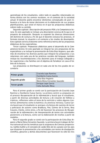 13
Introducción
aprendizaje de los estudiantes, sobre todo en aquellos relacionados en
forma directa con los centros escolares, en el contexto de la sociedad
actual. El docente podrá encontrar elementos conceptuales de gran re-
levancia a la hora de tomar decisiones en la elaboración de sus propias
planificaciones, que serán el marco en el que las propuestas didácticas
cobren todo su sentido.
Segundo capítulo: Descripción del proyecto PISA y la Competencia lec-
tora. En este apartado se incluye una descripción concisa de lo que es el
proyecto de evaluación. Después se exponen las diversas dimensiones
del dominio de Lectura a fin de que el docente conozca los procesos, el
formato textual, la situación o el contexto y los niveles de desempeño.
Este capítulo servirá al docente como referencia teórica de las propuestas
didácticas de los especialistas.
Tercer capítulo: Propuestas didácticas para el desarrollo de la Com-
petencia lectora. En este apartado se integran las seis propuestas de los
especialistas y se incluye la presentación de Celia Díaz Argüero, que ade-
más de enumerar los diversos puntos que integran las propuestas y sus
relaciones con cada una de las prácticas sociales del lenguaje, también
incluye las recomendaciones a los docentes para el trabajo colegiado y
las sugerencias a las familias con el objetivo de fortalecer en casa el há-
bito de la lectura.
Las propuestas se distribuyen en cada uno de los tres grados de se-
cundaria:
Primer grado
Graciela Lepe Ramírez
Humberto Cueva García
Segundo grado
Celia Díaz Argüero
María Elena Cervantes Saucedo
Tercer grado
Enrique Lepe García
Celia Zamudio Mesa
Para el primer grado se contó con la participación de Graciela Lepe
Ramírez y Humberto Cueva García. La primera centró su propuesta en
el proceso Recuperación de la información y buscó que el estudiante,
a partir de diversas actividades de lectura y de creación de folletos y
trípticos, reflexione sobre el tema de la nutrición y sobre algunos tras-
tornos alimentarios como la bulimia y la anorexia nerviosa. Cueva Gar-
cía buscó que el estudiante se acerque a la lectura de cuentos de terror
y policiacos de autores como Bradbury, Poe, Gómez de la Serna, Bioy
Casares, Clarke, entre otros, a fin de favorecer los procesos de Recupe-
ración de la información y de Interpretación de textos con actividades
posteriores a la lectura, como son la elaboración de reseñas a partir de
modelos.
Para el segundo grado se contó con la participación de Celia Díaz Ar-
güero y María Elena Cervantes Saucedo. La primera buscó trabajar de for-
ma transversal con las temáticas que la asignatura de Ciencias proporcio-
na. Galileo Galilei y el concepto de caída libre de los cuerpos son los ejes
que disponen la presentación y las actividades con textos de divulgación
científica, glosarios y demás documentos que favorecen no sólo los tres
 