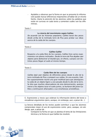 140
PISA en el Aula: Lectura
Ayúdelos a observar que la forma en que se presenta la informa-•	
ción puede marcar diferencias importantes al hablar de un mismo
hecho. Llame la atención de los alumnos sobre las palabras que
están en cursivas en cada texto y comenten cuáles son las dife-
rencias.
Texto 1
La ciencia del movimiento según Galileo
De acuerdo con las historias populares, Galileo lanzó dos pesos
desde arriba de la inclinada torre de Pisa para probar sus ideas
acerca de la caída de los cuerpos.
Texto 2
Galileo Galilei
Respecto a la caída libre de los cuerpos, Galileo hizo varios expe-
rimentos con planos inclinados. Desde la torre de Pisa dejaba caer
objetos para demostrar al mundo que, en efecto, cuerpos con dis-
tintos pesos llegan al suelo al mismo tiempo.
Texto 3
Caída libre de los cuerpos
Galileo dejó caer objetos de diferentes pesos desde lo alto de la
torre inclinada de Pisa y comparó sus caídas. En una ocasión, Gali-
leo supuestamente reunió una gran multitud para que atestiguara
la caída de un objeto ligero y uno pesado desde lo alto de la torre.
Se dice que muchos observadores de esta demostración, quienes
vieron a los objetos tocar el suelo juntos, se burlaron del joven Ga-
lileo y continuaron afianzados a sus enseñanzas aristotélicas.
C. Expresiones y nexos que ordenan la información dentro del texto o
encadenan argumentos (pero, aunque, sin embargo, aun, a pesar de…)
La lectura detallada de los textos puede contribuir a que los alumnos
comprendan mejor el uso de expresiones como: pero, aunque, sin em-
bargo, aun, a pesar de…
Comparen la forma en que se plantea el tema de las limitaciones•	
técnicas y la forma en que Galileo las resolvió.
 