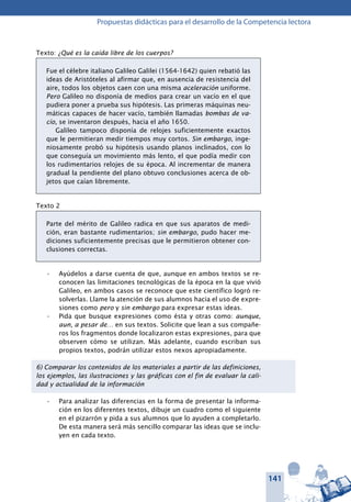 141
Propuestas didácticas para el desarrollo de la Competencia lectora
Texto: ¿Qué es la caída libre de los cuerpos?
Fue el célebre italiano Galileo Galilei (1564-1642) quien rebatió las
ideas de Aristóteles al afirmar que, en ausencia de resistencia del
aire, todos los objetos caen con una misma aceleración uniforme.
Pero Galileo no disponía de medios para crear un vacío en el que
pudiera poner a prueba sus hipótesis. Las primeras máquinas neu-
máticas capaces de hacer vacío, también llamadas bombas de va-
cío, se inventaron después, hacia el año 1650.
Galileo tampoco disponía de relojes suficientemente exactos
que le permitieran medir tiempos muy cortos. Sin embargo, inge-
niosamente probó su hipótesis usando planos inclinados, con lo
que conseguía un movimiento más lento, el que podía medir con
los rudimentarios relojes de su época. Al incrementar de manera
gradual la pendiente del plano obtuvo conclusiones acerca de ob-
jetos que caían libremente.
Texto 2
Parte del mérito de Galileo radica en que sus aparatos de medi-
ción, eran bastante rudimentarios; sin embargo, pudo hacer me-
diciones suficientemente precisas que le permitieron obtener con-
clusiones correctas.
Ayúdelos a darse cuenta de que, aunque en ambos textos se re-•	
conocen las limitaciones tecnológicas de la época en la que vivió
Galileo, en ambos casos se reconoce que este científico logró re-
solverlas. Llame la atención de sus alumnos hacia el uso de expre-
siones como pero y sin embargo para expresar estas ideas.
Pida que busque expresiones como ésta y otras como:•	 aunque,
aun, a pesar de… en sus textos. Solicite que lean a sus compañe-
ros los fragmentos donde localizaron estas expresiones, para que
observen cómo se utilizan. Más adelante, cuando escriban sus
propios textos, podrán utilizar estos nexos apropiadamente.
6) Comparar los contenidos de los materiales a partir de las definiciones,
los ejemplos, las ilustraciones y las gráficas con el fin de evaluar la cali-
dad y actualidad de la información
Para analizar las diferencias en la forma de presentar la informa-•	
ción en los diferentes textos, dibuje un cuadro como el siguiente
en el pizarrón y pida a sus alumnos que lo ayuden a completarlo.
De esta manera será más sencillo comparar las ideas que se inclu-
yen en cada texto.
 