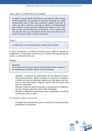 143
Propuestas didácticas para el desarrollo de la Competencia lectora
Texto: ¿Qué es la caída libre de los cuerpos?
Al soltar un cuerpo desde cierta altura, cae hacia el suelo en forma
vertical siguiendo una trayectoria rectilínea. Al lanzar un cuerpo
verticalmente hacia arriba, sube perdiendo rapidez hasta que al-
canza una altura máxima, en donde se detiene instantáneamente
para empezar a bajar ganando rapidez hasta llegar al piso. Tam-
bién en este caso la trayectoria es rectilínea, a no ser que lo haya-
mos lanzado mal o que el viento lo desvíe. Estos movimientos son
parte de lo que en física se llama caída libre.
Texto 3
La caída libre es un movimiento de aceleración constante.
A veces únicamente se presenta el término que se definirá seguido de
la definición. En ocasiones el término que se define está seguido de dos
puntos (:), pero otras veces no.
Glosario
Mecánica
Es la rama de la física que estudia el movimiento de los cuerpos, y
su evolución en el tiempo, bajo la acción de fuerzas.
Ayúdelos a comparar las definiciones de los diferentes textos.•	
Pida que las localicen. Puede escribirlas en el pizarrón y comparar
si dicen lo mismo con diferentes palabras o si hay alguna más cla-
ra o con más información. Pregunte cuál de ellas les resulta más
fácil de comprender.
Pida que revisen las definiciones que se encuentran en el glosario•	
que les entregó y observen cómo están redactadas.
Ayúdelos a identificar explicaciones que se presentan a través de•	
expresiones como es decir…
Los ejemplos usados en los textos
Comparen los experimentos que se mencionan en cada texto para•	
ejemplificar la caída libre.
 