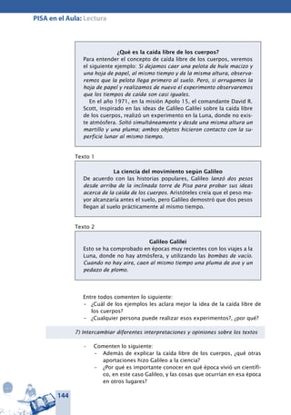 144
PISA en el Aula: Lectura
¿Qué es la caída libre de los cuerpos?
Para entender el concepto de caída libre de los cuerpos, veremos
el siguiente ejemplo: Si dejamos caer una pelota de hule macizo y
una hoja de papel, al mismo tiempo y de la misma altura, observa-
remos que la pelota llega primero al suelo. Pero, si arrugamos la
hoja de papel y realizamos de nuevo el experimento observaremos
que los tiempos de caída son casi iguales.
En el año 1971, en la misión Apolo 15, el comandante David R.
Scott, inspirado en las ideas de Galileo Galilei sobre la caída libre
de los cuerpos, realizó un experimento en la Luna, donde no exis-
te atmósfera. Soltó simultáneamente y desde una misma altura un
martillo y una pluma; ambos objetos hicieron contacto con la su-
perficie lunar al mismo tiempo.
Texto 1
La ciencia del movimiento según Galileo
De acuerdo con las historias populares, Galileo lanzó dos pesos
desde arriba de la inclinada torre de Pisa para probar sus ideas
acerca de la caída de los cuerpos. Aristóteles creía que el peso ma-
yor alcanzaría antes el suelo, pero Galileo demostró que dos pesos
llegan al suelo prácticamente al mismo tiempo.
Texto 2
Galileo Galilei
Esto se ha comprobado en épocas muy recientes con los viajes a la
Luna, donde no hay atmósfera, y utilizando las bombas de vacío.
Cuando no hay aire, caen al mismo tiempo una pluma de ave y un
pedazo de plomo.
Entre todos comenten lo siguiente:
–	 ¿Cuál de los ejemplos les aclara mejor la idea de la caída libre de
los cuerpos?
–	 ¿Cualquier persona puede realizar esos experimentos?, ¿por qué?
7) Intercambiar diferentes interpretaciones y opiniones sobre los textos
Comenten lo siguiente:•	
–	 Además de explicar la caída libre de los cuerpos, ¿qué otras
aportaciones hizo Galileo a la ciencia?
–	 ¿Por qué es importante conocer en qué época vivió un científi-
co, en este caso Galileo, y las cosas que ocurrían en esa época
en otros lugares?
 