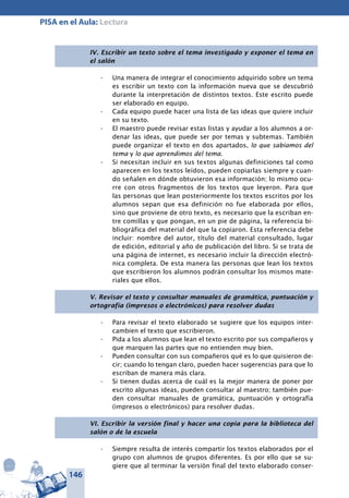 146
PISA en el Aula: Lectura
IV. Escribir un texto sobre el tema investigado y exponer el tema en
el salón
Una manera de integrar el conocimiento adquirido sobre un tema•	
es escribir un texto con la información nueva que se descubrió
durante la interpretación de distintos textos. Este escrito puede
ser elaborado en equipo.
Cada equipo puede hacer una lista de las ideas que quiere incluir•	
en su texto.
El maestro puede revisar estas listas y ayudar a los alumnos a or-•	
denar las ideas, que puede ser por temas y subtemas. También
puede organizar el texto en dos apartados, lo que sabíamos del
tema y lo que aprendimos del tema.
Si necesitan incluir en sus textos algunas definiciones tal como•	
aparecen en los textos leídos, pueden copiarlas siempre y cuan-
do señalen en dónde obtuvieron esa información; lo mismo ocu-
rre con otros fragmentos de los textos que leyeron. Para que
las personas que lean posteriormente los textos escritos por los
alumnos sepan que esa definición no fue elaborada por ellos,
sino que proviene de otro texto, es necesario que la escriban en-
tre comillas y que pongan, en un pie de página, la referencia bi-
bliográfica del material del que la copiaron. Esta referencia debe
incluir: nombre del autor, título del material consultado, lugar
de edición, editorial y año de publicación del libro. Si se trata de
una página de internet, es necesario incluir la dirección electró-
nica completa. De esta manera las personas que lean los textos
que escribieron los alumnos podrán consultar los mismos mate-
riales que ellos.
V. Revisar el texto y consultar manuales de gramática, puntuación y
ortografía (impresos o electrónicos) para resolver dudas
Para revisar el texto elaborado se sugiere que los equipos inter-•	
cambien el texto que escribieron.
Pida a los alumnos que lean el texto escrito por sus compañeros y•	
que marquen las partes que no entienden muy bien.
Pueden consultar con sus compañeros qué es lo que quisieron de-•	
cir; cuando lo tengan claro, pueden hacer sugerencias para que lo
escriban de manera más clara.
Si tienen dudas acerca de cuál es la mejor manera de poner por•	
escrito algunas ideas, pueden consultar al maestro; también pue-
den consultar manuales de gramática, puntuación y ortografía
(impresos o electrónicos) para resolver dudas.
VI. Escribir la versión final y hacer una copia para la biblioteca del
salón o de la escuela
Siempre resulta de interés compartir los textos elaborados por el•	
grupo con alumnos de grupos diferentes. Es por ello que se su-
giere que al terminar la versión final del texto elaborado conser-
 