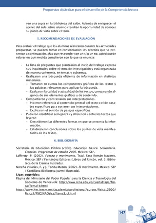 147
Propuestas didácticas para el desarrollo de la Competencia lectora
ven una copia en la biblioteca del salón. Además de enriquecer el
acervo del aula, otros alumnos tendrán la oportunidad de conocer
su punto de vista sobre el tema.
5. RECOMENDACIONES DE EVALUACIÓN
Para evaluar el trabajo que los alumnos realizaron durante las actividades
propuestas, se pueden tomar en consideración los criterios que se pre-
sentan a continuación. Más que responder con un sí o un no, usted puede
valorar en qué medida cumplieron con lo que se enuncia:
La lista de preguntas que plantearon al inicio del trabajo expresa•	
sus inquietudes sobre el tema de investigación y está organizada
de manera coherente, en temas y subtemas.
Realizaron una búsqueda eficiente de información en distintos•	
materiales.
–	 Tomaron en cuenta los componentes gráficos de los textos y
las palabras relevantes para agilizar la búsqueda.
–	 Evaluaron la calidad y actualidad de los textos, comparando al-
gunos de sus elementos gráficos y de contenido.
Compartieron y contrastaron sus interpretaciones.•	
–	 Hicieron referencia al contenido general del texto o el de pasa-
jes específicos para sostener sus interpretaciones.
–	 Explicaron el sentido de pasajes específicos.
Pudieron identificar semejanzas y diferencias entre los textos que•	
leyeron:
–	 Describieron las diferentes formas en que se presenta la infor-
mación.
–	 Establecieron conclusiones sobre los puntos de vista manifes-
tados en los textos.
6. BIBLIOGRAFÍA
Secretaría de Educación Pública (2006). Educación Básica. Secundaria.
Ciencias. Programas de estudio 2006. México: SEP.
Laffertty, P. (2002). Fuerza y movimiento. Trad. Sara Román Navarro.
México: SEP / Fernández Editores (Libros del Rincón, vol. 3, Biblio-
teca de la Ciencia Ilustrada).
Noreña Villarías, F. y J. Tonda Mazón (2002). El movimiento. México: SEP
/ Santillana (Biblioteca Juvenil Ilustrada).
Ligas sugeridas:
Página del Ministerio del Poder Popular para la Ciencia y Tecnología del
Gobierno de Venezuela: http://www.rena.edu.ve/cuartaEtapa/fisi-
ca/Tema1b.html
http://www.her.itesm.mx/academia/profesional/cursos/fisica_2000/
Fisica1/F%C3%ADsica/ftema3_cl.html
 