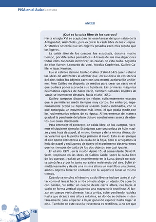 148
PISA en el Aula: Lectura
Anexo
¿Qué es la caída libre de los cuerpos?
Hasta el siglo XVI se aceptaban las enseñanzas del gran sabio de la
Antigüedad, Aristóteles, para explicar la caída libre de los cuerpos.
Aristóteles sostenía que los objetos pesados caen más rápido que
los ligeros.
La caída libre de los cuerpos fue estudiada, durante mucho
tiempo, por diferentes pensadores. A través de sus investigaciones
todos ellos buscaban identificar las causas de esta caída. Algunos
de ellos fueron: Leonardo da Vinci, Nicolás Copérnico, Galileo Ga-
lilei e Isaac Newton.
Fue el célebre italiano Galileo Galilei (1564-1642) quien rebatió
las ideas de Aristóteles al afirmar que, en ausencia de resistencia
del aire, todos los objetos caen con una misma aceleración unifor-
me. Pero Galileo no disponía de medios para crear un vacío en el
que pudiera poner a prueba sus hipótesis. Las primeras máquinas
neumáticas capaces de hacer vacío, también llamadas bombas de
vacío, se inventaron después, hacia el año 1650.
Galileo tampoco disponía de relojes suficientemente exactos
que le permitieran medir tiempos muy cortos. Sin embargo, inge-
niosamente probó su hipótesis usando planos inclinados, con lo
que conseguía un movimiento más lento, el que podía medir con
los rudimentarios relojes de su época. Al incrementar de manera
gradual la pendiente del plano obtuvo conclusiones acerca de obje-
tos que caían libremente.
Para entender el concepto de caída libre de los cuerpos, vere-
mos el siguiente ejemplo: Si dejamos caer una pelota de hule maci-
zo y una hoja de papel, al mismo tiempo y de la misma altura, ob-
servaremos que la pelota llega primero al suelo. Esto es así porque
el aire opone resistencia a la caída de la hoja, pero si arrugamos la
hoja de papel y realizamos de nuevo el experimento observaremos
que los tiempos de caída de los dos objetos son casi iguales.
En el año 1971, en la misión Apolo 15, el comandante David R.
Scott, inspirado en las ideas de Galileo Galilei sobre la caída libre
de los cuerpos, realizó un experimento en la Luna, donde no exis-
te atmósfera y por lo tanto no existe resistencia del aire. Soltó si-
multáneamente y desde una misma altura un martillo y una pluma;
ambos objetos hicieron contacto con la superficie lunar al mismo
tiempo.
Cuando se emplea el término caída libre se incluye tanto el sol-
tar como el lanzar hacia arriba o hacia abajo un objeto. De acuerdo
con Galileo, “al soltar un cuerpo desde cierta altura, cae hacia el
suelo en forma vertical siguiendo una trayectoria rectilínea. Al lan-
zar un cuerpo verticalmente hacia arriba, sube perdiendo rapidez
hasta que alcanza una altura máxima, en donde se detiene instan-
táneamente para empezar a bajar ganando rapidez hasta llegar al
piso. También en este caso la trayectoria es rectilínea, a no ser que
 