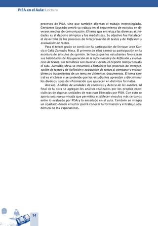 14
PISA en el Aula: Lectura
procesos de PISA, sino que también alientan el trabajo intercolegiado.
Cervantes Saucedo centró su trabajo en el seguimiento de noticias en di-
versos medios de comunicación. El tema que entrelaza las diversas activi-
dades es el deporte olímpico y los medallistas. Su objetivo fue fortalecer
el desarrollo de los procesos de Interpretación de textos y de Reflexión y
evaluación de textos.
Para el tercer grado se contó con la participación de Enrique Lepe Gar-
cía y Celia Zamudio Mesa. El primero de ellos centró su participación en la
escritura de artículos de opinión. Se busca que los estudiantes favorezcan
sus habilidades de Recuperación de la información y de Reflexión y evalua-
ción de textos. Las temáticas son diversas: desde el deporte olímpico hasta
el sida. Zamudio Mesa se encaminó a fortalecer los procesos de Interpre-
tación de textos y de Reflexión y evaluación de textos al comparar y evaluar
diversos tratamientos de un tema en diferentes documentos. El tema cen-
tral es el cáncer y se pretende que los estudiantes aprendan a discriminar
los diversos tipos de información que aparecen en distintos formatos.
Anexos: Análisis de unidades de reactivos y Acerca de los autores. Al
final de la obra se agregan los análisis realizados por los propios espe-
cialistas de algunas unidades de reactivos liberadas por PISA. Con esto se
aporta una nueva mirada que permitirá establecer vínculos más cercanos
entre lo evaluado por PISA y lo enseñado en el aula. También se integra
un apartado donde el lector podrá conocer la formación y el trabajo aca-
démico de los especialistas.
 