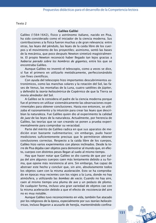 151
Propuestas didácticas para el desarrollo de la Competencia lectora
Texto 2
Galileo Galilei
Galileo (1564-1642), físico y astrónomo italiano, nacido en Pisa,
ha sido considerado como el iniciador de la ciencia moderna. Sus
contribuciones a la física fueron muchas y de gran relevancia: entre
otras, las leyes del péndulo, las leyes de la caída libre de los cuer-
pos y el movimiento de los proyectiles; asimismo, sentó las bases
de la mecánica, que poco después Newton sintetizó magistralmen-
te. El propio Newton reconoció haber llegado tan lejos gracias a
haberse parado sobre los hombros de gigantes, entre los que se
encontraba Galileo.
Aunque Galileo no inventó el telescopio, como a veces se dice,
sí fue el primero en utilizarlo metódicamente, perfeccionándolo
con fines científicos.
Con ayuda del telescopio hizo importantes descubrimientos as-
tronómicos, como las manchas solares y la rotación del Sol, las fa-
ses de Venus, las montañas de la Luna, cuatro satélites de Júpiter,
y defendió la teoría heliocéntrica de Copérnico de que la Tierra se
movía alrededor del Sol.
A Galileo se le considera el padre de la ciencia moderna porque
fue el primero en utilizar sistemáticamente las observaciones expe-
rimentales para obtener conclusiones. Hasta ese entonces, se utili-
zaba el razonamiento y la intuición para crear las leyes que descri-
bían la naturaleza. Fue Galileo quien dio al experimento la calidad
de juez de las leyes de la naturaleza. Actualmente, por herencia de
Galileo, las teorías que se van creando se ponen a prueba experi-
mentalmente para comprobar su veracidad.
Parte del mérito de Galileo radica en que sus aparatos de me-
dición eran bastante rudimentarios; sin embargo, pudo hacer
mediciones suficientemente precisas que le permitieron obtener
conclusiones correctas. Respecto a la caída libre de los cuerpos,
Galileo hizo varios experimentos con planos inclinados. Desde la to-
rre de Pisa dejaba caer objetos para demostrar al mundo que, en efec-
to, cuerpos con distintos pesos llegan al suelo al mismo tiempo.
Hay que hacer notar que Galileo se dio cuenta de que por cul-
pa del aire algunos cuerpos caen más lentamente debido a su for-
ma, que opone más resistencia al aire. Sin embargo, fue capaz de
abstraer este hecho y concluir que, sin aire, absolutamente todos
los objetos caen con la misma aceleración. Esto se ha comproba-
do en épocas muy recientes con los viajes a la Luna, donde no hay
atmósfera, y utilizando las bombas de vacío. Cuando no hay aire,
caen al mismo tiempo una pluma de ave y un pedazo de plomo.
De cualquier forma, incluso una gran variedad de objetos cae con
la misma aceleración debido a que el efecto de resistencia del aire
no es muy notable.
Aunque Galileo tuvo reconocimiento en vida, también fue atacado
por los religiosos de la época, especialmente por sus teorías heliocén-
tricas, incluso llegaron a acusarlo de herejía, manteniéndolo confina-
 
