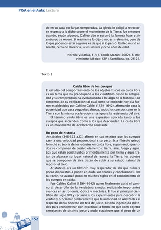 152
PISA en el Aula: Lectura
do en su casa por largas temporadas. La Iglesia lo obligó a retractar-
se respecto a lo dicho sobre el movimiento de la Tierra; fue entonces
cuando, según algunos, Galileo dijo o susurró la famosa frase y sin
embargo se mueve. Si realmente lo dijo o no, es irrelevante, pero de
lo que podemos estar seguros es de que sí lo pensó. Galileo murió en
Arcetri, cerca de Florencia, a los setenta y ocho años de edad.
Noreña Villarías, F. y J. Tonda Mazón (2002). El mo-
vimiento. México: SEP / Santillana, pp. 26-27.
Texto 3
Caída libre de los cuerpos
El estudio del comportamiento de los objetos físicos en caída libre
es un tema que ha preocupado a los científicos desde la antigüe-
dad y su comprensión ha evolucionado a lo largo de la historia. Los
cimientos de su explicación tal cual como se entiende hoy día fue-
ron establecidos por Galileo Galilei (1564-1642), afirmando para la
posteridad que para pequeñas alturas, todos los cuerpos caen en la
Tierra con la misma aceleración si se ignora la resistencia del aire.
El término caída libre es una expresión aplicada tanto a los
cuerpos que ascienden como a los que descienden. La caída libre
es un movimiento de aceleración constante.
Un poco de historia
Aristóteles (348-322 a.C.) afirmó en sus escritos que los cuerpos
caen a una velocidad proporcional a su peso. Este filósofo griego
formuló su teoría de los objetos en caída libre, suponiendo que to-
dos se componen de cuatro elementos: tierra, aire, fuego y agua.
Los que están constituidos primordialmente por tierra y agua tra-
tan de alcanzar su lugar natural de reposo: la Tierra; los objetos
que se componen de aire tratan de subir a su estado natural de
reposo: el cielo.
Aristóteles era un filósofo muy respetado; de ahí que hubiera
pocos dispuestos a poner en duda sus teorías y conclusiones. Por
tal razón, se avanzó poco en muchos siglos en el conocimiento de
los cuerpos en caída.
Fue Galileo Galilei (1564-1642) quien finalmente abrió el cami-
no al desarrollo de la verdadera ciencia, realizando importantes
avances en astronomía, óptica y mecánica. Él fue el principal cien-
tífico del siglo XVI y recurrió a los experimentos para descubrir la
verdad y proclamar públicamente que la autoridad de Aristóteles al
respecto debía ponerse en tela de juicio. Diseñó ingeniosos méto-
dos para cronometrar con exactitud la forma en que caen objetos
semejantes de distinto peso y pudo establecer que el peso de un
 