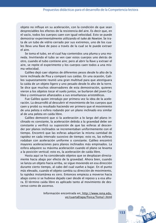 153
Propuestas didácticas para el desarrollo de la Competencia lectora
objeto no influye en su aceleración, con la condición de que sean
despreciables los efectos de la resistencia del aire. Es decir que, en
el vacío, todos los cuerpos caen con igual velocidad. Esto se puede
demostrar experimentalmente utilizando el tubo de Newton. Se tra-
ta de un tubo de vidrio cerrado por sus extremos, uno de los cua-
les lleva una llave de paso a través de la cual se le puede extraer
el aire.
Se toma el tubo, en el cual hay contenidos una pluma y una mo-
neda. Invirtiendo el tubo se ven caer estos cuerpos uno detrás de
otro, cuando el tubo contiene aire; pero al abrir la llave y extraer el
aire, se repite el experimento y los cuerpos caen todos a una mis-
ma velocidad.
Galileo dejó caer objetos de diferentes pesos desde lo alto de la
torre inclinada de Pisa y comparó sus caídas. En una ocasión, Gali-
leo supuestamente reunió una gran multitud para que atestiguara
la caída de un objeto ligero y uno pesado desde lo alto de la torre.
Se dice que muchos observadores de esta demostración, quienes
vieron a los objetos tocar el suelo juntos, se burlaron del joven Ga-
lileo y continuaron afianzados a sus enseñanzas aristotélicas.
Fue Galileo quien introdujo por primera vez la idea de la acele-
ración. La desarrolló al descubrir el movimiento de los cuerpos que
caen y probó su resultado haciendo ver primero que el movimiento
de una pelota o esfera rodando por un plano inclinado era similar
al de una pelota en caída libre.
Galileo demostró que si la aceleración a lo largo del plano in-
clinado es constante, la aceleración debida a la gravedad debe ser
constante y verificó su suposición de que las esferas al descen-
der por planos inclinados se incrementaban uniformemente con el
tiempo. Encontró que las esferas adquirían la misma cantidad de
rapidez en cada intervalo sucesivo de tiempo; esto es, las esferas
rodaban con aceleración uniforme o constante. Galileo encontró
mayores aceleraciones para planos inclinados más empinados. La
esfera adquiere su máxima aceleración cuando el plano se levanta
a la posición vertical; esto es, la aceleración de caída libre.
Hasta aquí se ha considerado objetos que se desplazan directa-
mente hacia abajo por efecto de la gravedad. Ahora bien, cuando
se lanza un objeto hacia arriba, se sigue moviendo en esa dirección
durante cierto tiempo, al cabo del cual vuelve a bajar. En el punto
más elevado, cuando el objeto cambia su dirección de movimiento,
la rapidez instantánea es cero. Entonces empieza a moverse hacia
abajo como si se hubiese dejado caer desde el reposo y a esa altu-
ra. El término caída libre es aplicado tanto al movimiento de des-
censo como de ascenso.
Información encontrada en: http://www.rena.edu.
ve/cuartaEtapa/fisica/Tema1.html
 