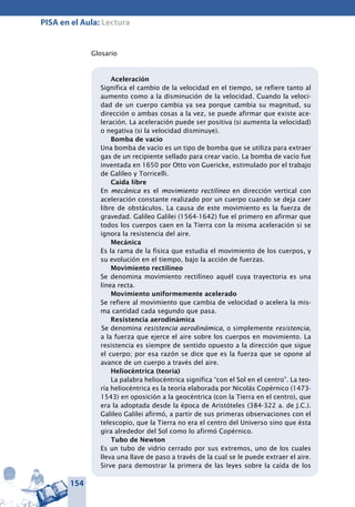 154
PISA en el Aula: Lectura
Glosario
Aceleración
Significa el cambio de la velocidad en el tiempo, se refiere tanto al
aumento como a la disminución de la velocidad. Cuando la veloci-
dad de un cuerpo cambia ya sea porque cambia su magnitud, su
dirección o ambas cosas a la vez, se puede afirmar que existe ace-
leración. La aceleración puede ser positiva (si aumenta la velocidad)
o negativa (si la velocidad disminuye).
Bomba de vacío
Una bomba de vacío es un tipo de bomba que se utiliza para extraer
gas de un recipiente sellado para crear vacío. La bomba de vacío fue
inventada en 1650 por Otto von Guericke, estimulado por el trabajo
de Galileo y Torricelli.
Caída libre
En mecánica es el movimiento rectilíneo en dirección vertical con
aceleración constante realizado por un cuerpo cuando se deja caer
libre de obstáculos. La causa de este movimiento es la fuerza de
gravedad. Galileo Galilei (1564-1642) fue el primero en afirmar que
todos los cuerpos caen en la Tierra con la misma aceleración si se
ignora la resistencia del aire.
Mecánica
Es la rama de la física que estudia el movimiento de los cuerpos, y
su evolución en el tiempo, bajo la acción de fuerzas.
Movimiento rectilíneo
Se denomina movimiento rectilíneo aquél cuya trayectoria es una
línea recta.
Movimiento uniformemente acelerado
Se refiere al movimiento que cambia de velocidad o acelera la mis-
ma cantidad cada segundo que pasa.
Resistencia aerodinámica
Se denomina resistencia aerodinámica, o simplemente resistencia,
a la fuerza que ejerce el aire sobre los cuerpos en movimiento. La
resistencia es siempre de sentido opuesto a la dirección que sigue
el cuerpo; por esa razón se dice que es la fuerza que se opone al
avance de un cuerpo a través del aire.
Heliocéntrica (teoría)
La palabra heliocéntrica significa “con el Sol en el centro”. La teo-
ría heliocéntrica es la teoría elaborada por Nicolás Copérnico (1473-
1543) en oposición a la geocéntrica (con la Tierra en el centro), que
era la adoptada desde la época de Aristóteles (384-322 a. de J.C.).
Galileo Galilei afirmó, a partir de sus primeras observaciones con el
telescopio, que la Tierra no era el centro del Universo sino que ésta
gira alrededor del Sol como lo afirmó Copérnico.
Tubo de Newton
Es un tubo de vidrio cerrado por sus extremos, uno de los cuales
lleva una llave de paso a través de la cual se le puede extraer el aire.
Sirve para demostrar la primera de las leyes sobre la caída de los
 