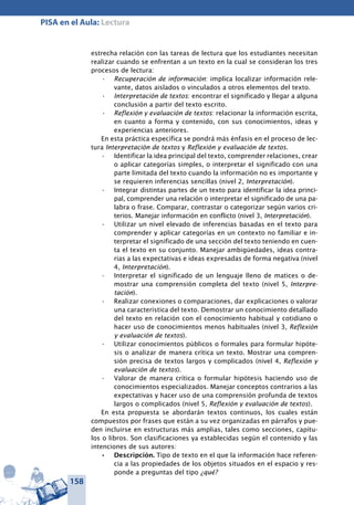 158
PISA en el Aula: Lectura
estrecha relación con las tareas de lectura que los estudiantes necesitan
realizar cuando se enfrentan a un texto en la cual se consideran los tres
procesos de lectura:
Recuperación de información•	 : implica localizar información rele-
vante, datos aislados o vinculados a otros elementos del texto.
Interpretación de textos•	 : encontrar el significado y llegar a alguna
conclusión a partir del texto escrito.
Reflexión y evaluación de textos•	 : relacionar la información escrita,
en cuanto a forma y contenido, con sus conocimientos, ideas y
experiencias anteriores.
En esta práctica específica se pondrá más énfasis en el proceso de lec-
tura Interpretación de textos y Reflexión y evaluación de textos.
Identificar la idea principal del texto, comprender relaciones, crear•	
o aplicar categorías simples, o interpretar el significado con una
parte limitada del texto cuando la información no es importante y
se requieren inferencias sencillas (nivel 2, Interpretación).
Integrar distintas partes de un texto para identificar la idea princi-•	
pal, comprender una relación o interpretar el significado de una pa-
labra o frase. Comparar, contrastar o categorizar según varios cri-
terios. Manejar información en conflicto (nivel 3, Interpretación).
Utilizar un nivel elevado de inferencias basadas en el texto para•	
comprender y aplicar categorías en un contexto no familiar e in-
terpretar el significado de una sección del texto teniendo en cuen-
ta el texto en su conjunto. Manejar ambigüedades, ideas contra-
rias a las expectativas e ideas expresadas de forma negativa (nivel
4, Interpretación).
Interpretar el significado de un lenguaje lleno de matices o de-•	
mostrar una comprensión completa del texto (nivel 5, Interpre-
tación).
Realizar conexiones o comparaciones, dar explicaciones o valorar•	
una característica del texto. Demostrar un conocimiento detallado
del texto en relación con el conocimiento habitual y cotidiano o
hacer uso de conocimientos menos habituales (nivel 3, Reflexión
y evaluación de textos).
Utilizar conocimientos públicos o formales para formular hipóte-•	
sis o analizar de manera crítica un texto. Mostrar una compren-
sión precisa de textos largos y complicados (nivel 4, Reflexión y
evaluación de textos).
Valorar de manera crítica o formular hipótesis haciendo uso de•	
conocimientos especializados. Manejar conceptos contrarios a las
expectativas y hacer uso de una comprensión profunda de textos
largos o complicados (nivel 5, Reflexión y evaluación de textos).
En esta propuesta se abordarán textos continuos, los cuales están
compuestos por frases que están a su vez organizadas en párrafos y pue-
den incluirse en estructuras más amplias, tales como secciones, capítu-
los o libros. Son clasificaciones ya establecidas según el contenido y las
intenciones de sus autores:
Descripción.•	 Tipo de texto en el que la información hace referen-
cia a las propiedades de los objetos situados en el espacio y res-
ponde a preguntas del tipo ¿qué?
 