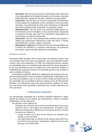159
Propuestas didácticas para el desarrollo de la Competencia lectora
Narración.•	 Tipo de texto en el que la información hace referencia
a las propiedades de los objetos situados en el tiempo y responde
habitualmente a preguntas del tipo ¿cuándo? o ¿en qué orden?
Exposición.•	 Tipo de texto en el que se presentan los elementos
en que pueden ser analizados ciertos conceptos o construcciones
mentales, y la explicación de cómo estos elementos se relacionan
para darle sentido al todo. Responde a la pregunta ¿cómo?
Argumentación.•	 Tipo de texto que presenta proposiciones so-
bre relaciones entre conceptos u otras proposiciones. Responde
a preguntas del tipo ¿por qué? Una importante subcategoría de
estos textos es la de los persuasivos.
Instrucción.•	 Tipo de texto (denominado también prescripción u
orden) que proporciona indicaciones sobre qué hacer e incluye
procedimientos, normas, reglas y estatutos.
Documento o registro.•	 Es el tipo de texto que se ha diseñado con
el objeto de normalizar y conservar información. Se caracteriza
por poseer rasgos textuales altamente formalizados.
Situación o contexto
El proyecto PISA distingue entre cuatro tipos de situación lectora: para
usos privados (personal), para usos públicos, para usos laborales (profe-
sional) y para usos educativos. En PISA, las situaciones lectoras pueden
ser entendidas como una categorización general de los textos basada en
el uso que pretenda el autor, la relación con otras personas implícita y
explícitamente asociadas al texto y el contenido general y no al lugar en
que se produce la lectura.
En la práctica específica Realizar el seguimiento de noticias en los me-
dios de comunicación y hacer un análisis comparativo se abordará la lec-
tura para usos públicos, que es la que se lleva a cabo para participar en
las actividades de la sociedad en general. Incluye el uso de documentos
oficiales y de información acerca de acontecimientos públicos. En gene-
ral, estas tareas están asociadas a relaciones más o menos anónimas con
otras personas.
3. APRENDIZAJES ESPERADOS
Los aprendizajes esperados de la práctica específica Realizar el segui-
miento de noticias en los medios de comunicación y hacer un análisis
comparativo son los siguientes:
Los alumnos serán capaces de:
Comparar las versiones de un mismo acontecimiento que se pre-•	
sentan en dos o más medios de comunicación. Al hacerlo, esta-
blece las semejanzas y diferencias en la manera de dar a conocer
la noticia con relación a:
–	 Lo que se dice y no se dice en las noticias con respecto a los
hechos o a las personas.
–	 Las expresiones que se utilizan en las noticias para referirse a
los hechos o las personas. Semejanzas y diferencias de la ima-
gen que se da sobre ellos.
 