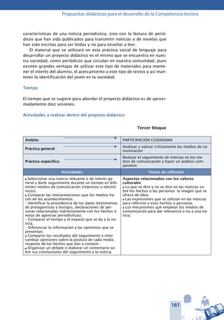 161
Propuestas didácticas para el desarrollo de la Competencia lectora
características de una noticia periodística, sino con la lectura de perió-
dicos que han sido publicados para transmitir noticias o de novelas que
han sido escritas para ser leídas y no para enseñar a leer.
El material que se utilizará en esta práctica social de lenguaje para
desarrollar un proyecto didáctico es el mismo que se encuentra en nues-
tra sociedad, como periódicos que circulan en nuestra comunidad, pues
existen grandes ventajas de utilizar este tipo de materiales para mante-
ner el interés del alumno, el acercamiento a este tipo de textos y así man-
tener la identificación del joven en la sociedad.
Tiempo
El tiempo que se sugiere para abordar el proyecto didáctico es de aproxi-
madamente diez sesiones.
Actividades a realizar dentro del proyecto didáctico:
Tercer bloque
Ámbito PARTICIPACIÓN CIUDADANA
Práctica general
Analizar y valorar críticamente los medios de co-
municación
Práctica específica
Realizar el seguimiento de noticias en los me-
dios de comunicación y hacer un análisis com-
parativo
Actividades Temas de reflexión
l Seleccionar una noticia relevante o de interés ge-
neral y darle seguimiento durante un tiempo en dife-
rentes medios de comunicación (impre­sos o electró-
nicos).
l Comparar las interpretaciones que los medios ha-
cen de los acontecimientos.
– Identificar la procedencia de los datos (testimonios
de protagonistas y testigos, declaraciones de per-
sonas relacionadas indirectamente con los hechos o
notas de agencias periodísticas).
– Comparar el tiempo y el espacio que se da a la no-
ticia.
– Diferenciar la información y las opiniones que se
presentan.
l Compartir los resultados del seguimiento e inter-
cambiar opiniones sobre la postura de cada medio
respecto de los hechos que dan a conocer.
l Organizar un debate o elaborar un comentario so-
bre sus conclusiones del seguimiento a la noticia.
Aspectos relacionados con los valores
culturales
l Lo que se dice y no se dice en las noticias so-
bre los hechos o las personas: la imagen que se
ofrece de ellos.
l Las expresiones que se utilizan en las noticias
para referirse a esos hechos o personas.
l Los mecanismos que emplean los medios de
comunicación para dar relevancia o no a una no-
ticia.
 