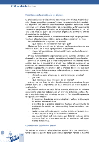 162
PISA en el Aula: Lectura
Presentación del proyecto ante los alumnos
La práctica Realizar el seguimiento de noticias en los medios de comunica-
ción y hacer un análisis comparativo tiene como antecedente tres prácti-
cas de primer año: Explorar y leer noticias en diferentes periódicos, Hacer
encuestas sobre el uso de los medios de comunicación y Dar seguimiento
y comentar programas televisivos de divulgación de las ciencias, la cul-
tura y las artes, las cuales se encuentran organizadas dentro del ámbito
de participación ciudadana.
Este antecedente permite al docente iniciar el trabajo del proyecto lle-
vándoles a los alumnos periódicos para que los exploraren y los lean.
Después el docente pregunta a los alumnos:
¿Qué noticias les interesaron más y por qué?•	
El docente debe permitir que los alumnos expliquen ampliamente sus
intereses acerca de lo leído y preguntarles lo siguiente:
¿En qué otros medios de comunicación han escuchado lo que es-•	
tán leyendo?
De esta manera el docente se percatará de que los alumnos, además de leer
el periódico, también ven y escuchan las noticias en la televisión o en la radio.
Solicite a un alumno que escriba en el pizarrón el encabezado de las
noticias que más le interesaron al grupo y que todos las registren en su
cuaderno, para seleccionar la de mayor interés. En seguida el docente les
plantea una pregunta a los alumnos con la finalidad de conocer cuál es el
interés que tienen de lo que sucede en la actualidad, ya sea en su ciudad,
en el estado o en su país:
¿Consideran estar al tanto de los acontecimientos actuales?•	
¿Por qué?•	
¿Qué hacen para estar enterados de los hechos?•	
A través de una lluvia de ideas los alumnos deben mencionar lo que
piensan acerca de la importancia de estar enterados de lo que sucede a
su alrededor.
Después de analizar las ideas de los alumnos, el docente les informa
que durante unos días trabajarán en un proyecto didáctico en el que ha-
rán el seguimiento de una noticia de su interés. Para lo cual les presenta
la siguiente información:
El nombre de la práctica general:•	 Analizar y valorar críticamente
los medios de comunicación.
El nombre de la práctica especifica:•	 Realizar el seguimiento de
noticias en los medios de comunicación y hacer un análisis com-
parativo.
Las tareas que realizarán, como escuchar noticias en la radio, leer-•	
las en el periódico, ver y escucharlas en la televisión.
Las características del comentario que deberán elaborar como•	
producto final, en el que compartirán los resultados del segui-
miento de la noticia.
Exploración de cocimientos previos
Sin bien en un proyecto todos participan a partir de lo que saben hacer,
también se hace a partir de lo que necesitan aprender. Por eso el maestro
 