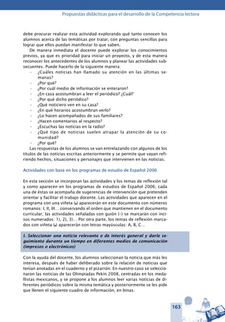 163
Propuestas didácticas para el desarrollo de la Competencia lectora
debe procurar realizar esta actividad explorando qué tanto conocen los
alumnos acerca de las temáticas por tratar, con preguntas sencillas para
lograr que ellos puedan manifestar lo que saben.
De manera inmediata el docente puede explorar los conocimientos
previos, ya que es prioridad para iniciar un proyecto, y de esta manera
reconocer los antecedentes de los alumnos y planear las actividades sub-
secuentes. Puede hacerlo de la siguiente manera:
¿Cuáles noticias han llamado su atención en las últimas se-•	
manas?
¿Por qué?•	
¿Por cuál medio de información se enteraron?•	
¿En casa acostumbran a leer el periódico? ¿Cuál?•	
¿Por qué dicho periódico?•	
¿Qué noticiero ven en su casa?•	
¿En qué horarios acostumbran verlo?•	
¿Lo hacen acompañados de sus familiares?•	
¿Hacen comentarios al respecto?•	
¿Escuchas las noticias en la radio?•	
¿Qué tipo de noticias suelen atrapar la atención de su co-•	
munidad?
¿Por qué?•	
Las respuestas de los alumnos se van entrelazando con algunos de los
títulos de las noticias escritas anteriormente y se permite que vayan refi-
riendo hechos, situaciones y personajes que intervienen en las noticias.
Actividades con base en los programas de estudio de Español 2006
En esta sección se incorporan las actividades y los temas de reflexión tal
y como aparecen en los programas de estudios de Español 2006; cada
una de éstas se acompaña de sugerencias de intervención que pretenden
orientar y facilitar el trabajo docente. Las actividades que aparecen en el
programa con una viñeta (l) aparecerán en este documento con números
romanos: I, II, III… conservando el orden que mantienen en el documento
curricular; las actividades señaladas con guión (–) se marcarán con inci-
sos numerados: 1), 2), 3)… Por otra parte, los temas de reflexión marca-
dos con viñeta (l) aparecerán con letras mayúsculas: A, B, C…
I. Seleccionar una noticia relevante o de interés general y darle se-
guimiento durante un tiempo en diferentes medios de comunicación
(impresos o electrónicos)
Con la ayuda del docente, los alumnos seleccionan la noticia que más les
interesa, después de haber deliberado sobre la relación de noticias que
tenían anotadas en el cuaderno y el pizarrón. En nuestro caso se seleccio-
naron las noticias de las Olimpiadas Pekín 2008, centradas en los meda-
llistas mexicanos, y se propone a los alumnos leer varias noticias de di-
ferentes periódicos sobre la misma temática y posteriormente se les pide
que llenen el siguiente cuadro de información, en binas.
 