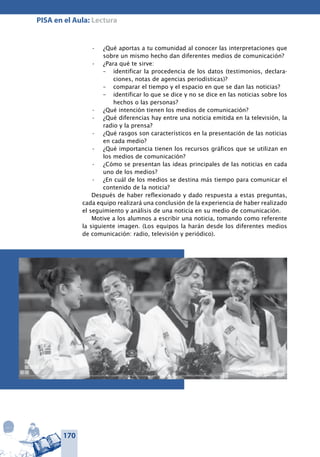 170
PISA en el Aula: Lectura
¿Qué aportas a tu comunidad al conocer las interpretaciones que•	
sobre un mismo hecho dan diferentes medios de comunicación?
¿Para qué te sirve:•	
–	 identificar la procedencia de los datos (testimonios, declara-
ciones, notas de agencias periodísticas)?
–	 comparar el tiempo y el espacio en que se dan las noticias?
–	 identificar lo que se dice y no se dice en las noticias sobre los
hechos o las personas?
¿Qué intención tienen los medios de comunicación?•	
¿Qué diferencias hay entre una noticia emitida en la televisión, la•	
radio y la prensa?
¿Qué rasgos son característicos en la presentación de las noticias•	
en cada medio?
¿Qué importancia tienen los recursos gráficos que se utilizan en•	
los medios de comunicación?
¿Cómo se presentan las ideas principales de las noticias en cada•	
uno de los medios?
¿En cuál de los medios se destina más tiempo para comunicar el•	
contenido de la noticia?
Después de haber reflexionado y dado respuesta a estas preguntas,
cada equipo realizará una conclusión de la experiencia de haber realizado
el seguimiento y análisis de una noticia en su medio de comunicación.
Motive a los alumnos a escribir una noticia, tomando como referente
la siguiente imagen. (Los equipos la harán desde los diferentes medios
de comunicación: radio, televisión y periódico).
 