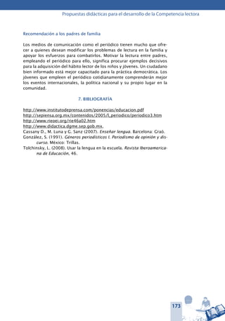 173
Propuestas didácticas para el desarrollo de la Competencia lectora
Recomendación a los padres de familia
Los medios de comunicación como el periódico tienen mucho que ofre-
cer a quienes desean modificar los problemas de lectura en la familia y
apoyar los esfuerzos para combatirlos. Motivar la lectura entre padres,
empleando el periódico para ello, significa procurar ejemplos decisivos
para la adquisición del hábito lector de los niños y jóvenes. Un ciudadano
bien informado está mejor capacitado para la práctica democrática. Los
jóvenes que empleen el periódico cotidianamente comprenderán mejor
los eventos internacionales, la política nacional y su propio lugar en la
comunidad.
7. BIBLIOGRAFÍA
http://www.institutodeprensa.com/ponencias/educacion.pdf
http://sepiensa.org.mx/contenidos/2005/l_periodico/periodico3.htm
http://www.rieoei.org/rie46a02.htm
http://www.didactica.dgme.sep.gob.mx,
Cassany D., M. Luna y G. Sanz (2007). Enseñar lengua. Barcelona: Graó.
González, S. (1991). Géneros periodísticos I. Periodismo de opinión y dis-
curso. México: Trillas.
Tolchinsky, L. (2008). Usar la lengua en la escuela. Revista Iberoamerica-
na de Educación, 46.
 