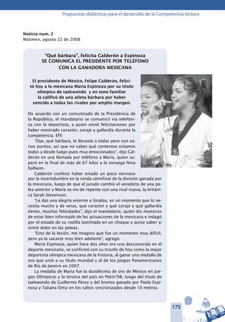 175
Propuestas didácticas para el desarrollo de la Competencia lectora
Noticia num. 2
Notimex, agosto 22 de 2008
“Qué bárbara”, felicita Calderón a Espinoza
SE COMUNICA EL PRESIDENTE POR TELÉFONO
CON LA GANADORA MEXICANA
El presidente de México, Felipe Calderón, felici-
tó hoy a la mexicana María Espinoza por su título
olímpico de taekwondo y en tono familiar
la calificó de una atleta bárbara por haber
vencido a todas las rivales por amplio margen.
De acuerdo con un comunicado de la Presidencia de
la República, el mandatario se comunicó vía telefóni-
ca con la deportista, a quien envió felicitaciones por
haber mostrado corazón, coraje y gallardía durante la
competencia. EFE
“Oye, qué bárbara, te llevaste a todas pero con va-
rios puntos, así que no sabes qué contentos estamos
todos y desde luego pues muy emocionados”, dijo Cal-
derón en una llamada por teléfono a María, quien su-
peró en la final de más de 67 kilos a la noruega Nina
Solheim.
Calderón confesó haber estado un poco nervioso
por la incertidumbre en la ronda semifinal de la división ganada por
la mexicana, luego de que el jurado cambió el veredicto de una pe-
lea anterior y María se vio de repente con una rival nueva, la británi-
ca Sarah Stevenson.
“Le das una alegría enorme a Sinaloa, en un momento que lo ne-
cesita mucho y de veras, qué corazón y qué coraje y qué gallardía
tienes, muchas felicidades”, dijo el mandatario, quien dio muestras
de estar bien informado de las actuaciones de la mexicana e indagó
por el estado de su rodilla lastimada en un choque y quiso saber si
sintió dolor en las peleas.
“Esto de la lesión, me imagino que fue un momento muy difícil,
pero ya lo sacaste muy bien adelante”, agregó.
María Espinoza, quien hace dos años era una desconocida en el
deporte mexicano, se confirmó con su triunfo de hoy como la mejor
deportista olímpica mexicana de la historia, al ganar una medalla de
oro que unió a su título mundial y al de los Juegos Panamericanos
de Río de Janeiro en 2007.
La medalla de María fue la duodécima de oro de México en Jue-
gos Olímpicos y la tercera del país en Pekín’08, luego del título de
taekwondo de Guillermo Pérez y del bronce ganado por Paola Espi-
nosa y Tatiana Ortiz en los saltos sincronizados desde 10 metros.
 