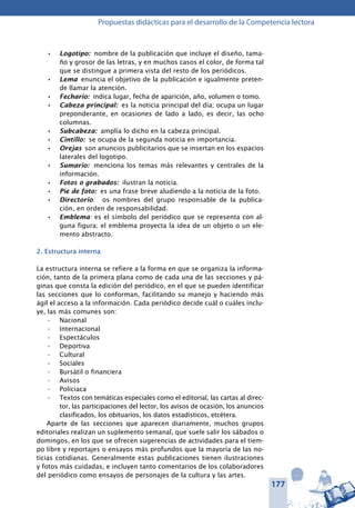 177
Propuestas didácticas para el desarrollo de la Competencia lectora
Logotipo:•	 nombre de la publicación que incluye el diseño, tama-
ño y grosor de las letras, y en muchos casos el color, de forma tal
que se distingue a primera vista del resto de los periódicos.
Lema•	 enuncia el objetivo de la publicación e igualmente preten-
de llamar la atención.
Fechario:•	 indica lugar, fecha de aparición, año, volumen o tomo.
Cabeza principal:•	 es la noticia principal del día; ocupa un lugar
preponderante, en ocasiones de lado a lado, es decir, las ocho
columnas.
Subcabeza:•	 amplía lo dicho en la cabeza principal.
Cintillo:•	 se ocupa de la segunda noticia en importancia.
Orejas•	 son anuncios publicitarios que se insertan en los espacios
laterales del logotipo.
Sumario:•	 menciona los temas más relevantes y centrales de la
información.
Fotos o grabados:•	 ilustran la noticia.
Pie de foto:•	 es una frase breve aludiendo a la noticia de la foto.
Directorio•	 : os nombres del grupo responsable de la publica-
ción, en orden de responsabilidad.
Emblema•	 : es el símbolo del periódico que se representa con al-
guna figura; el emblema proyecta la idea de un objeto o un ele-
mento abstracto.
2. Estructura interna
La estructura interna se refiere a la forma en que se organiza la informa-
ción, tanto de la primera plana como de cada una de las secciones y pá-
ginas que consta la edición del periódico, en el que se pueden identificar
las secciones que lo conforman, facilitando su manejo y haciendo más
ágil el acceso a la información. Cada periódico decide cuál o cuáles inclu-
ye, las más comunes son:
Nacional•	
Internacional•	
Espectáculos•	
Deportiva•	
Cultural•	
Sociales•	
Bursátil o financiera•	
Avisos•	
Policiaca•	
Textos con temáticas especiales como el editorial, las cartas al direc-•	
tor, las participaciones del lector, los avisos de ocasión, los anuncios
clasificados, los obituarios, los datos estadísticos, etcétera.
Aparte de las secciones que aparecen diariamente, muchos grupos
editoriales realizan un suplemento semanal, que suele salir los sábados o
domingos, en los que se ofrecen sugerencias de actividades para el tiem-
po libre y reportajes o ensayos más profundos que la mayoría de las no-
ticias cotidianas. Generalmente estas publicaciones tienen ilustraciones
y fotos más cuidadas, e incluyen tanto comentarios de los colaboradores
del periódico como ensayos de personajes de la cultura y las artes.
 