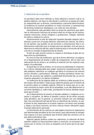 178
PISA en el Aula: Lectura
3. Elaboración de un periódico
Un periódico debe tener definida su línea editorial y conocer cuál es su
público objetivo; con base en ello decide y conforma su equipo de traba-
jo, empezando por su director, coordinadores y personal administrativo.
La tendencia en muchos periódicos es incluir escritores y comentaristas
de distintas tendencias ideológicas y ser cada vez más plurales.
Generalmente cada periódico tiene un grupo de reporteros que obtie-
nen la información noticiosa de primera mano en el lugar de los hechos,
realizan entrevistas, toman imágenes y grabaciones, indagan, obtienen
los datos y redactan la noticia.
Posteriormente el jefe de redacción (también llamado redactor jefe o
director), junto con un grupo editorial, selecciona las noticias, los artícu-
los de opinión, que pueden ser de escritores y comentaristas fijos o co-
laboraciones especiales que se tengan para ese ejemplar. Una vez que se
determina la selección del día, todo el material pasa a corrección de estilo
y de ahí es enviado al departamento de diseño.
El jefe de cada sección conoce su espacio y distribuye el plan de tra-
bajo entre los diseñadores.
Se inicia la fase de confección, que da la forma definitiva a la página,
en el departamento de diseño o taller de composición. Ahí se hace una
adecuación de los temas y se combina el material con los espacios asig-
nados a la publicidad.
Al igual que en otros medios, en la prensa la publicidad es importan-
te e incluso indispensable para poder sostenerse económicamente. Por
ello podemos identificar en cualquier periódico la existencia de insertos
(avisos oficiales o particulares). Además, muchos periódicos tienen sec-
ciones de anuncios por palabras y publicidad diseminada fija, ya sea en
espacios pequeños o en planas completas.
La confección de las páginas debe ser armónica y debe guardar el es-
tilo propio del periódico. Cada grupo editorial guarda para el diseño de
la primera plana un cuidado especial. Ofrecen la noticia que en su opi-
nión concentra la mejor visión de la actualidad, y con ello determinan su
corriente ideológica y, sobre todo, jerarquizan la noticia, dándole mayor
peso que al resto.
En el departamento de diseño se deciden palabras e imágenes en es-
pacios y recuadros. Se define el tamaño y grosor de las letras (aunque
cada periódico, por lo general, se presenta siempre con una tipología
fija). Con esta decisión del tipo de letra se identifican las noticias: se sue-
le poner lo más importante en la parte superior y en letras más grandes
y, abajo y con letras menores, las otras noticias menos relevantes según
el grupo editorial en particular.
La distribución de las noticias en cada página muestra la importancia
que determinado periódico le da a los temas, pues obviamente le otorgan
más espacio a lo que consideran que el lector debe leer primero y en lo
que debe profundizar más.
Algunos apoyos gráficos suelen ser valorativos: la selección de fotos
también implica un enjuiciamiento sobre su inserción, en ocasiones es la
noticia por sí misma y en otras se empalma con el texto que le da signi-
ficado.
 