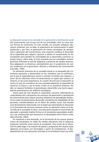17
La educación actual se ha centrado en la generación y distribución social
del conocimiento, por lo que uno de sus principales retos es crear nue-
vas formas de construirlo. En este sentido, los actuales enfoques edu-
cativos enfatizan, por un lado, la importancia de contextualizar el saber
producido y, por otro, la generación de nuevas estrategias de apropia-
ción y aplicación del conocimiento; esta situación conlleva al desarrollo
de la capacidad para adquirir, generar y utilizar el conocimiento en los
estudiantes para atender las necesidades de su desarrollo y construir su
propio futuro; sobre todo, al tener presente que las sociedades contem-
poráneas enfrentan el reto de adaptarse a procesos de cambio diversos.
Esta adaptación es dinámica, esencialmente por el surgimiento de nue-
vas tendencias en la generación, difusión y utilización del conocimiento
(Cornella, 1999).
Un elemento distintivo de la sociedad actual es la búsqueda del cre-
cimiento equitativo y democrático en los miembros que la conforman,
por lo que la capacidad para asumir y orientar el cambio que requiere, a
partir de las relaciones entre el conocimiento, el sujeto que conoce y el
entorno, es de suma importancia. Es a partir de esto que la educación se
centra en que los miembros de una sociedad adquieran la capacidad de
construir su futuro y, por lo tanto, incidir en su acontecer histórico. Por
ello, se requiere fortalecer el aprendizaje y desarrollar una fuerte capaci-
dad de pensamiento y de reflexión estratégica.
Como parte de este desafío es importante convertir información en
conocimiento útil y aprovechar los procesos de generación y apropiación
de conocimiento para inducir procesos dinámicos de aprendizaje median-
te los cuales el conocimiento desarrolle y fortalezca las habilidades de las
personas, transformándose así en factor de cambio social. Este desafío
está directamente relacionado con el papel que desempeña la educación
en la formación de recursos humanos como un elemento crítico en el de-
sarrollo de la sociedad. Es decir, una educación basada en el principio de
aprender a aprender implica formar en el estudiante capacidades analíti-
cas y de comprensión que favorezcan su desempeño como futuro ciuda-
dano (Picardo, 2002).
En respuesta a esta demanda, en la formación de las nuevas genera-
ciones de estudiantes en todos los niveles educativos está el organizar
proyectos teniendo como centro al estudiante. Esta visión de la educa-
ción ha dado lugar a la creación de planes y programas de estudio cuyos
objetivos curriculares son formulados a partir de competencias. El des-
plazamiento de una educación centrada en la enseñanza hacia una enfo-
 