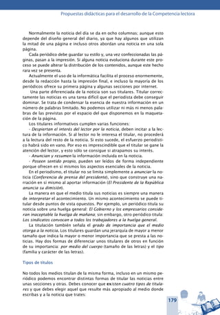 179
Propuestas didácticas para el desarrollo de la Competencia lectora
Normalmente la noticia del día se da en ocho columnas; aunque esto
depende del diseño general del diario, ya que hay algunos que utilizan
la mitad de una página e incluso otros abordan una noticia en una sola
página.
Cada periódico debe guardar su estilo y, una vez confeccionadas las pá-
ginas, pasan a la impresión. Si alguna noticia evoluciona durante este pro-
ceso se puede alterar la distribución de los contenidos, aunque este hecho
rara vez se presenta.
Actualmente el uso de la informática facilita el proceso enormemente,
desde la redacción hasta la impresión final, e incluso la mayoría de los
periódicos ofrece su primera página y algunas secciones por internet.
 Una parte diferenciada de la noticia son sus titulares. Titular correc-
tamente las noticias es una tarea difícil que el periodista debe conseguir
dominar. Se trata de condensar la esencia de nuestra información en un
número de palabras limitado. No podemos utilizar ni más ni menos pala-
bras de las previstas por el espacio del que disponemos en la maqueta-
ción de la página.
Los titulares informativos cumplen varias funciones:
- Despiertan el interés del lector por la noticia, deben incitar a la lec-
tura de la información. Si al lector no le interesa el titular, no procederá
a la lectura del resto de la noticia. Si esto sucede, el esfuerzo periodísti-
co habrá sido en vano. Por eso es imprescindible que el titular se gane la
atención del lector, y esto sólo se consigue si atrapamos su interés.
- Anuncian y resumen la información incluida en la noticia.
- Poseen sentido propio, pueden ser leídos de forma independiente
porque ofrecen en sí mismos los aspectos esenciales de la noticia.
En el periodismo, el titular no se limita simplemente a anunciar la no-
ticia (Conferencia de prensa del presidente), sino que construye una na-
rración en sí mismo al aportar información (El Presidente de la República
anuncia su dimisión).
La manera en que el medio titula sus noticias es siempre una manera
de interpretar el acontecimiento. Un mismo acontecimiento se puede ti-
tular desde puntos de vista opuestos. Por ejemplo, un periódico titula su
noticia sobre una huelga general: El Gobierno y los empresarios conside-
ran inaceptable la huelga de mañana; sin embargo, otro periódico titula:
Los sindicatos convocan a todos los trabajadores a la huelga general.
La titulación también señala el grado de importancia que el medio
otorga a la noticia. Los titulares guardan una jerarquía de mayor a menor
tamaño que indica la mayor o menor importancia que se presta a las no-
ticias. Hay dos formas de diferenciar unos titulares de otros en función
de su importancia: por medio del cuerpo (tamaño de las letras) y el tipo
(familia y carácter de las letras).
Tipos de títulos
No todos los medios titulan de la misma forma, incluso en un mismo pe-
riódico podemos encontrar distintas formas de titular las noticias entre
unas secciones y otras. Debes conocer que existen cuatro tipos de titula-
res y que debes elegir aquel que resulte más apropiado al medio donde
escribas y a la noticia que trates:
 