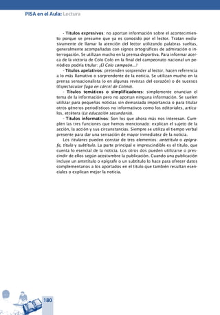 180
PISA en el Aula: Lectura
- Títulos expresivos: no aportan información sobre el acontecimien-
to porque se presume que ya es conocido por el lector. Tratan exclu-
sivamente de llamar la atención del lector utilizando palabras sueltas,
generalmente acompañadas con signos ortográficos de admiración o in-
terrogación. Se utilizan mucho en la prensa deportiva. Para informar acer-
ca de la victoria de Colo Colo en la final del campeonato nacional un pe-
riódico podría titular: ¡El Colo campeón...!
- Títulos apelativos: pretenden sorprender al lector, hacen referencia
a lo más llamativo o sorprendente de la noticia. Se utilizan mucho en la
prensa sensacionalista (o en algunas revistas del corazón) o de sucesos
(Espectacular fuga en cárcel de Colina).
- Títulos temáticos o simplificadores: simplemente enuncian el
tema de la información pero no aportan ninguna información. Se suelen
utilizar para pequeñas noticias sin demasiada importancia o para titular
otros géneros periodísticos no informativos como los editoriales, artícu-
los, etcétera (La educación secundaria).
- Títulos informativos: Son los que ahora más nos interesan. Cum-
plen las tres funciones que hemos mencionado: explican el sujeto de la
acción, la acción y sus circunstancias. Siempre se utiliza el tiempo verbal
presente para dar una sensación de mayor inmediatez de la noticia.
Los titulares pueden constar de tres elementos: antetítulo o epígra-
fe, título y subtítulo. La parte principal e imprescindible es el título, que
cuenta lo esencial de la noticia. Los otros dos pueden utilizarse o pres-
cindir de ellos según acostumbre la publicación. Cuando una publicación
incluye un antetítulo o epígrafe o un subtítulo lo hace para ofrecer datos
complementarios a los aportados en el título que también resultan esen-
ciales o explican mejor la noticia.
 