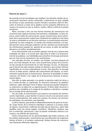 181
Propuestas didácticas para el desarrollo de la Competencia lectora
Material de apoyo 2
De acuerdo con las tecnologías que emplean, los distintos medios de co-
municación favorecen ciertos contenidos y determinan en gran medida
las formas en que conocemos nuestro mundo y actuamos sobre él. Des-
cubrir el entorno a través de la palabra escrita comporta diferencias en
cuanto a la manera en que se ordena, explica, define y disfruta la propia
existencia.
Mirar, escuchar y leer son tres formas distintas de comunicarse con
el entorno que implican distintas herramientas y habilidades. La letra im-
presa, como medio de comunicación, posee características que la distin-
guen de la comunicación audiovisual. Oralmente las palabras y las frases
se unen y confunden en un discurso continuo. La comunicación oral prác-
ticamente no tiene márgenes, el sonido está siempre presente y se pue-
den percibir varios mensajes auditivos a la vez: durante una conversación
los interlocutores pueden oír, además de sus voces, la radio, los ladridos
del perro y el tráfico simultáneamente.
En la comunicación oral se pueden agregar tono de voz y gestos para
completar las ideas y no existe gran rigor para el orden y la pronuncia-
ción de las palabras. Las habilidades para descifrar el mensaje oral tienen
que ver más con las emociones y los sentimientos.
Los mensajes escritos, en cambio, son lineales: una letra después de
otra, una frase después de otra. Esta característica propia de la escritu-
ra trae consigo la transmisión de un solo mensaje a la vez, sin descartar
que la lectura de cada receptor pueda ser distinta y que existan infinitos
significados en el texto originalmente escrito. Para descifrar el mensaje
escrito se debe poseer, además del conocimiento del idioma, un entre-
namiento especial para la lectoescritura. Dominar la linealidad, el orden
sucesivo, los límites y las reglas de la lectoescritura favorece el pensa-
miento lógico.
Para leer se debe aprender a no perder la atención sobre las letras y
ver a través de ellas su significado. Es necesario reconocer las palabras
impresas, saber distinguir entre el placer sensual que pueden despertar,
su seducción y la lógica de su argumentación. El lector debe renunciar a
perderse por completo en la magia de las palabras y decidirse a navegar
por el mundo de las abstracciones.
Por otro lado, la comunicación oral requiere una práctica de memori-
zación importante, y para facilitar la tarea se recurre a la narración como
recurso mnemotécnico. Son orales los cuentos, los chistes, los chismes,
las anécdotas, las canciones y las leyendas.
La letra impresa, que perdura independientemente de quien la recuer-
de, exige menos de la memoria individual y colectiva y se presta mejor
al registro, transmisión y reflexión de todo tipo de discursos, sobre todo
aquéllos como los textos legales, científicos, filosóficos, etcétera, que
por su extensión, abstracción, o por no poseer contenidos rítmicos y na-
rrativos, son difíciles de memorizar.
Como consecuencia de las particularidades del medio impreso y de
los medios audiovisuales, encontramos que son diferentes las exigencias
hechas al lector y al receptor audiovisual. Ambas formas de comunica-
ción favorecen diferentes objetivos.
 