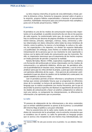 182
PISA en el Aula: Lectura
La letra impresa intensifica el punto de vista delimitado y lineal, per-
mite la distancia crítica, fomenta la respuesta racional sobre el gesto y
la emoción, propicia hábitos especializados y favorece el pensamiento
científico, habilidades necesarias para una comunicación más completa y
justa con el mundo actual (Carona, 1988).23
El periódico
El periódico es uno de los medios de comunicación impreso más impor-
tantes en la actualidad; es posible encontrarlo día con día en los puestos
de cada esquina; ha evolucionado tanto que, de ocupar una sola hoja,
hoy se conforma por decenas de páginas divididas en secciones que con-
tienen noticias, artículos, reportajes, crónicas, notas, entrevistas y viñe-
tas relacionadas con datos relevantes sobre todas las áreas temáticas de
interés, como la política, la ciencia y la tecnología, la cultura y los valo-
res, los espectáculos y los deportes, sin olvidar los espacios dedicados
a la publicidad. Sin embargo, estos hechos se reciben de acuerdo con la
interpretación de la persona que en ese momento lo está reportando o
incluso con la óptica del medio de comunicación que los transmite. Por
ello, es importante mencionar que el tratamiento de los hechos expresa
un modo particular de percibir y enjuiciar la realidad.
Natalia Bernabeu Morón (1998), especialista española que se dedica
a la formación del profesorado en temas relacionados con los medios de
comunicación y su aplicación didáctica, afirma que: los periódicos ofre-
cen la posibilidad de oír muchas voces, muchas opiniones, y eso le sirve al
profesor para que los niños formen la propia, y para que sean tolerantes
con opiniones diferentes de las suyas… Este ejercicio de contrastar conti-
nuamente lo que nos dicen los medios con la realidad tal y como pasó, les
ayuda también a la lectura crítica.
Leer el periódico permite al lector informase y actualizarse al mismo
tiempo que conoce actividades futuras que se programan en diferentes
áreas de la sociedad. La lectura de periódicos es una práctica social de
lenguaje que se realiza usualmente con mucha frecuencia, por lo que al
desarrollar la práctica específica de Realizar el seguimiento de noticias en
los medios de comunicación y hacer un análisis comparativo se seleccio-
nará una noticia, se compararán las interpretaciones, se diferenciará la
información y las opiniones que se presentan.
La radio
“El proceso de elaboración de las informaciones y de otros contenidos
que se emiten radiofónicamente se parece al de la prensa. La actualidad
del entorno llega al público a una gran velocidad.
Pero la característica de la radio como medio no sólo es esta inme-
diatez de transmisión de la actualidad, sino la estrecha vinculación que
se establece con el oyente. La radio ha generado un lenguaje propio
que se acerca a los receptores de una manera muy individualizada, casi
23
S. Carona (1988). No sólo para envolver sirve el periódico. Su uso didáctico. México:
Jus.
 