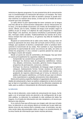 183
Propuestas didácticas para el desarrollo de la Competencia lectora
intimista en algunos programas. Es una característica de la comunicación
oral: la simultaneidad y la interacción del emisor y el receptor. Por estos
motivos, porque el aparato de radio es portátil y porque se puede escu-
char mientras se realizan otras tareas, se dice que es el medio de comu-
nicación que más acompaña.
La radio ofrece la gran oportunidad de tener contacto con la lengua
oral más allá de las conversaciones coloquiales o de las interacciones en
la clase, y ha desarrollado situaciones con niveles de formalidad muy di-
versos. Ofrece, por lo tanto, modelos de lengua oral variados según el
público al que se dirige o el objetivo de cada programa. Es importante
hacer llegar a los alumnos, de manera simultánea o previamente graba-
dos, mensajes orales variados. Tradicionalmente las fuentes de la ense-
ñanza siempre han sido escritas y, en general, hay falta de modelos de
lengua oral.
Respecto al conocimiento de la radio como medio, hay que tener en
cuenta la aportación de otras áreas del currículo como la física o la tec-
nología, que ayudarán al alumno a comprender cómo se produce técni-
camente la transmisión de las ondas. Pero también es muy importante
aprovechar la oportunidad de visitar una emisora de radio, ver cómo se
emiten los programas in situ y conocer a quienes poseen las voces que
nos llegan a través del receptor.
Desde un punto de vista de contenidos y de lenguaje, hay que tener
en cuenta principalmente los siguientes objetivos:
- 	 Comprender las características generales de la lengua oral formal.
- 	 Distinguir los diversos tipos de programas radiofónicos: noticia-
rios, debates, entrevistas, musicales, géneros mixtos (magacines),
programas de participación, concursos, etcétera.
- 	 Distinguir las diversas modalidades de lenguaje según el género:
coloquial, medianamente formal, formal, etcétera; la alternancia
de variedades dialectales locales o más estándar que implica esta
gradación de registros determinada por el tema, la intención y el
público del espacio radiofónico, y el hecho de que sean en directo
(más espontáneos) o grabados previamente (más elaborados).
Dentro de la práctica especifica Realizar el seguimiento de noticias en los
medios de comunicación y hacer un análisis comparativo se dará a la noticia
que se leyó en el periódico un seguimiento en las diferentes estaciones de
radio, para su análisis e interpretación de información proporcionada.
La televisión
Hoy en día la televisión, como medio de comunicación de masas, ha lle-
gado a ser el principal centro de atención y de configuración de la opi-
nión pública. La televisión ha cambiado la vida cotidiana de todos los
hogares. Es el medio de información con más receptores y el recurso pu-
blicitario más efectivo.
Si es cierta la frase que afirma que una imagen vale más que mil pala-
bras, la televisión es una ventana abierta al mundo por la que todos po-
demos mirar de una manera fácil y cómoda y que, en principio, nos per-
mite recibir datos documentados sobre un lugar o un acontecimiento. Es
la única fuente de información que tienen muchas personas.
 