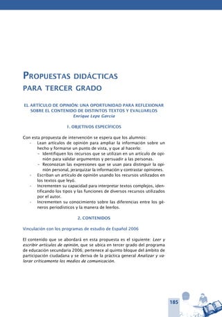 185
Propuestas didácticas
para tercer grado
El artículo de opinión: una oportunidad para reflexionar
sobre el contenido de distintos textos y evaluarlos
Enrique Lepe García
1. OBJETIVOS ESPECÍFICOS
Con esta propuesta de intervención se espera que los alumnos:
Lean artículos de opinión para ampliar la información sobre un•	
hecho y formarse un punto de vista, y que al hacerlo:
–	 Identifiquen los recursos que se utilizan en un artículo de opi-
nión para validar argumentos y persuadir a las personas.
–	 Reconozcan las expresiones que se usan para distinguir la opi-
nión personal, jerarquizar la información y contrastar opiniones.
Escriban un artículo de opinión usando los recursos utilizados en•	
los textos que leyó.
Incrementen su capacidad para interpretar textos complejos, iden-•	
tificando los tipos y las funciones de diversos recursos utilizados
por el autor.
Incrementen su conocimiento sobre las diferencias entre los gé-•	
neros periodísticos y la manera de leerlos.
2. CONTENIDOS
Vinculación con los programas de estudio de Español 2006
El contenido que se abordará en esta propuesta es el siguiente: Leer y
escribir artículos de opinión, que se ubica en tercer grado del programa
de educación secundaria 2006; pertenece al quinto bloque del ámbito de
participación ciudadana y se deriva de la práctica general Analizar y va-
lorar críticamente los medios de comunicación.
 