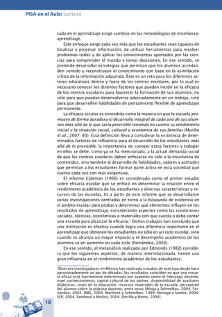 18
PISA en el Aula: Lectura
cada en el aprendizaje exige cambios en las metodologías de enseñanza-
aprendizaje.
Este enfoque exige cada vez más que los estudiantes sean capaces de
localizar y procesar información, de utilizar herramientas para resolver
problemas reales y de aplicar los conocimientos aportados por las cien-
cias para comprender el mundo y tomar decisiones. En ese sentido, se
pretende desarrollar estrategias que permitan que los alumnos accedan,
den sentido y reconstruyan el conocimiento con base en la asimilación
crítica de la información adquirida. Éste es un reto para los diferentes ac-
tores educativos dentro y fuera de los centros escolares, por lo cual es
necesario conocer los distintos factores que pueden incidir en la eficacia
de los centros escolares para favorecer la formación de sus alumnos, no
sólo para que puedan desenvolverse adecuadamente en un trabajo, sino
para que desarrollen habilidades de pensamiento flexible de aprendizaje
permanente.
La eficacia escolar es entendida como la manera en que la escuela pro-
mueve de forma duradera el desarrollo integral de cada uno de sus alum-
nos más allá de lo que sería previsible teniendo en cuenta su rendimiento
inicial y la situación social, cultural y económica de sus familias (Murillo
et al., 2007: 83). Esta definición lleva a considerar la existencia de deter-
minados factores de influencia para el desarrollo de los estudiantes más
allá de lo previsible; la importancia de conocer estos factores y trabajar
en ellos se debe, como ya se ha mencionado, a la actual demanda social
de que los centros escolares deben enfocarse no sólo a la enseñanza de
contenidos, sino también al desarrollo de habilidades, valores y actitudes
que permitan a los estudiantes formar parte activa en esta sociedad que
cuenta cada vez con más exigencias.
El informe Coleman (1966) es considerado como el primer estudio
sobre eficacia escolar que se enfocó en determinar la relación entre el
rendimiento académico de los estudiantes y diversas características y re-
cursos de las escuelas. Es a partir de este informe que se desarrollaron
varias investigaciones centradas en torno a la búsqueda de evidencia en
el ámbito escolar para probar y determinar qué elementos influyen en los
resultados de aprendizaje, considerando aspectos como las condiciones
sociales, técnicas, económicas o materiales con que cuenta o debe contar
una escuela para alcanzar la eficacia.2
Dichos trabajos han concluido que
una institución es efectiva cuando logra una diferencia importante en el
aprendizaje que obtienen los estudiantes no sólo en un ciclo escolar, sino
cuando se alcanza un mayor impacto y el desempeño académico de los
alumnos va en aumento en cada ciclo (Fernández, 2003).
En ese sentido, el metanálisis realizado por Edmonds (1982) conside-
ra que los siguientes aspectos, de manera interrelacionada, tienen una
gran influencia en el rendimiento académico de los estudiantes:
2
Diversos investigadores en México han realizado estudios de este tipo desde hace
aproximadamente un par de décadas; los resultados coinciden en que una escue-
la eficaz está fuertemente determinada por aspectos como el liderazgo docente,
nivel socioeconómico, capital cultural de los padres, disponibilidad de auxiliares
didácticos, costo de la educación, recursos materiales de la escuela, percepción
del alumno sobre la práctica docente, entre otros (Ahuja y Schmelkes, 2004; Fer-
nández, 2004; INEE, 2004; Martínez y Schmelkes, 1999; Noriega y Santos, 2004;
SEP, 2004; Sandoval y Muñoz, 2004; Zorrilla y Romo, 2004).
 