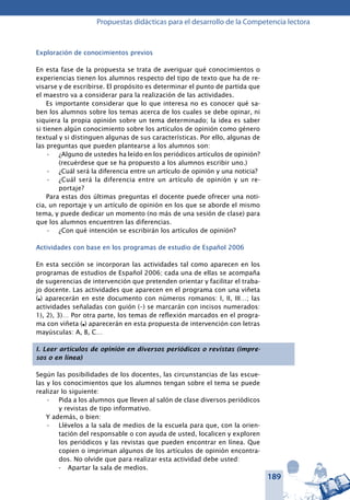 189
Propuestas didácticas para el desarrollo de la Competencia lectora
Exploración de conocimientos previos
En esta fase de la propuesta se trata de averiguar qué conocimientos o
experiencias tienen los alumnos respecto del tipo de texto que ha de re-
visarse y de escribirse. El propósito es determinar el punto de partida que
el maestro va a considerar para la realización de las actividades.
Es importante considerar que lo que interesa no es conocer qué sa-
ben los alumnos sobre los temas acerca de los cuales se debe opinar, ni
siquiera la propia opinión sobre un tema determinado; la idea es saber
si tienen algún conocimiento sobre los artículos de opinión como género
textual y si distinguen algunas de sus características. Por ello, algunas de
las preguntas que pueden plantearse a los alumnos son:
¿Alguno de ustedes ha leído en los periódicos artículos de opinión?•	
(recuérdese que se ha propuesto a los alumnos escribir uno.)
¿Cuál será la diferencia entre un artículo de opinión y una noticia?•	
¿Cuál será la diferencia entre un artículo de opinión y un re-•	
portaje?
Para estas dos últimas preguntas el docente puede ofrecer una noti-
cia, un reportaje y un artículo de opinión en los que se aborde el mismo
tema, y puede dedicar un momento (no más de una sesión de clase) para
que los alumnos encuentren las diferencias.
¿Con qué intención se escribirán los artículos de opinión?•	
Actividades con base en los programas de estudio de Español 2006
En esta sección se incorporan las actividades tal como aparecen en los
programas de estudios de Español 2006; cada una de ellas se acompaña
de sugerencias de intervención que pretenden orientar y facilitar el traba-
jo docente. Las actividades que aparecen en el programa con una viñeta
(l) aparecerán en este documento con números romanos: I, II, III…; las
actividades señaladas con guión (–) se marcarán con incisos numerados:
1), 2), 3)… Por otra parte, los temas de reflexión marcados en el progra-
ma con viñeta (l) aparecerán en esta propuesta de intervención con letras
mayúsculas: A, B, C…
I. Leer artículos de opinión en diversos periódicos o revistas (impre-
sos o en línea)
Según las posibilidades de los docentes, las circunstancias de las escue-
las y los conocimientos que los alumnos tengan sobre el tema se puede
realizar lo siguiente:
Pida a los alumnos que lleven al salón de clase diversos periódicos•	
y revistas de tipo informativo.
Y además, o bien:
Llévelos a la sala de medios de la escuela para que, con la orien-•	
tación del responsable o con ayuda de usted, localicen y exploren
los periódicos y las revistas que pueden encontrar en línea. Que
copien o impriman algunos de los artículos de opinión encontra-
dos. No olvide que para realizar esta actividad debe usted:
- 	 Apartar la sala de medios.
 