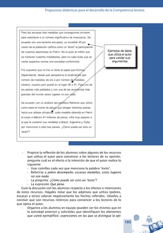 193
Propuestas didácticas para el desarrollo de la Competencia lectora
Propicie la reflexión de los alumnos sobre algunos de los recursos•	
que utiliza el autor para convencer a los lectores de su opinión:
pregunte cuál es el efecto o la intención de que el autor realice lo
siguiente:
-	 Usar comillas cada vez que menciona la palabra “éxito”.
-	 Referirse a pobre desempeño, escasas medallas, estos lugares
no son nada.
-	 La pregunta: ¿Cómo puede ser esto un “éxito”?
-	 La expresión Qué pena.
Guíe la discusión con los alumnos respecto a los efectos e intenciones
de estos recursos. Hágales notar que los adjetivos que utiliza (pobres,
escasas y otros) valoran negativamente los hechos referidos. Llévelos a
concluir que son recursos retóricos para convencer a los lectores de lo
que opina el autor.
Organice a los alumnos en equipo (pueden ser los mismos que en•	
la actividad anterior) y solicíteles que identifiquen los elementos
que usted ejemplificó: expresiones en las que se distingue la opi-
 