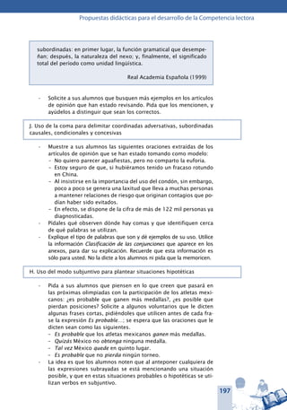 197
Propuestas didácticas para el desarrollo de la Competencia lectora
subordinadas: en primer lugar, la función gramatical que desempe-
ñan; después, la naturaleza del nexo; y, finalmente, el significado
total del período como unidad lingüística.
Real Academia Española (1999)
Solicite a sus alumnos que busquen más ejemplos en los artículos•	
de opinión que han estado revisando. Pida que los mencionen, y
ayúdelos a distinguir que sean los correctos.
J. Uso de la coma para delimitar coordinadas adversativas, subordinadas
causales, condicionales y concesivas
Muestre a sus alumnos las siguientes oraciones extraídas de los•	
artículos de opinión que se han estado tomando como modelo:
–	 No quiero parecer aguafiestas, pero no comparto la euforia.
–	 Estoy seguro de que, si hubiéramos tenido un fracaso rotundo
en China.
–	 Al insistirse en la importancia del uso del condón, sin embargo,
poco a poco se genera una laxitud que lleva a muchas personas
a mantener relaciones de riesgo que originan contagios que po-
dían haber sido evitados.
–	 En efecto, se dispone de la cifra de más de 122 mil personas ya
diagnosticadas.
Pídales qué observen dónde hay comas y que identifiquen cerca•	
de qué palabras se utilizan.
Explique el tipo de palabras que son y dé ejemplos de su uso. Utilice•	
la información Clasificación de las conjunciones que aparece en los
anexos, para dar su explicación. Recuerde que esta información es
sólo para usted. No la dicte a los alumnos ni pida que la memoricen.
H. Uso del modo subjuntivo para plantear situaciones hipotéticas
Pida a sus alumnos que piensen en lo que creen que pasará en•	
las próximas olimpiadas con la participación de los atletas mexi-
canos: ¿es probable que ganen más medallas?, ¿es posible que
pierdan posiciones? Solicite a algunos voluntarios que le dicten
algunas frases cortas, pidiéndoles que utilicen antes de cada fra-
se la expresión Es probable…; se espera que las oraciones que le
dicten sean como las siguientes.
–	 Es probable que los atletas mexicanos ganen más medallas.
–	 Quizás México no obtenga ninguna medalla.
–	 Tal vez México quede en quinto lugar.
–	 Es probable que no pierda ningún torneo.
La idea es que los alumnos noten que al anteponer cualquiera de•	
las expresiones subrayadas se está mencionando una situación
posible, y que en estas situaciones probables o hipotéticas se uti-
lizan verbos en subjuntivo.
 