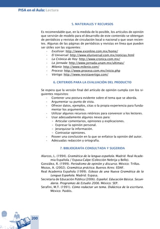 200
PISA en el Aula: Lectura
5. MATERIALES Y RECURSOS
Es recomendable que, en la medida de lo posible, los artículos de opinión
que servirán de modelo para el desarrollo de este contenido se obtengan
de periódicos y revistas de circulación local o nacional y que sean recien-
tes. Algunas de las páginas de periódicos y revistas en línea que pueden
ser útiles son las siguientes:
Excélsior•	 : http://www.exonline.com.mx/home/
El Universal•	 : http://www.eluniversal.com.mx/noticias.html
La Crónica de Hoy•	 : http://www.cronica.com.mx/
La Jornada•	 : http://www.jornada.unam.mx/ultimas/
Milenio•	 : http://www.milenio.com/
Proceso•	 : http://www.proceso.com.mx/inicio.php
Vértigo•	 : http://www.revistavertigo.com/
6. CRITERIOS PARA LA EVALUACIÓN DEL PRODUCTO
Se espera que la versión final del artículo de opinión cumpla con los si-
guientes requisitos:
Contener una postura evidente sobre el tema que se aborda.•	
Argumentar su punto de vista.•	
Ofrecer datos, ejemplos, citas o la propia experiencia para funda-•	
mentar los argumentos.
Utilizar algunos recursos retóricos para convencer a los lectores.•	
Usar adecuadamente algunos nexos para:•	
–	 Articular comentarios, opiniones y explicaciones.
–	 Expresar la opinión personal.
–	 Jerarquizar la información.
–	 Contrastar opiniones.
Poseer una conclusión en la que se enfatice la opinión del autor.•	
Adecuadas redacción y ortografía.•	
7. BIBLIOGRAFÍA CONSULTADA Y SUGERIDA
Alarcos, L. (1994). Gramática de la lengua española. Madrid: Real Acade-
mia Española / Espasa-Calpe (Colección Nebrija y Bello).
González, R. (1999). Periodismo de opinión y discurso. México: Trillas.
Mozas, A. (2002). Gramática práctica. Buenos Aires: EDAF.
Real Academia Española (1999). Esbozo de una Nueva Gramática de la
Lengua Española. Madrid: Espasa.
Secretaría de Educación Pública (2006). Español. Educación Básica. Secun-
daria. Programas de Estudio 2006. México: SEP.
Serafini, M.T. (1991). Cómo redactar un tema. Didáctica de la escritura.
México: Paidós.
 
