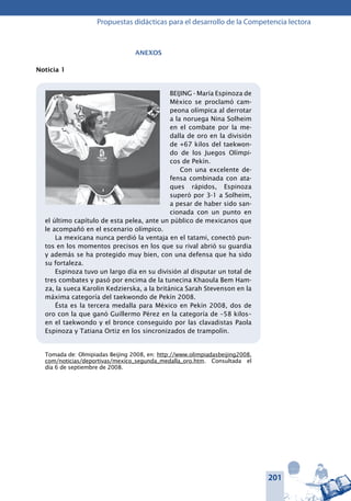 201
Propuestas didácticas para el desarrollo de la Competencia lectora
Anexos
Noticia 1
BEIJING - María Espinoza de
México se proclamó cam-
peona olímpica al derrotar
a la noruega Nina Solheim
en el combate por la me-
dalla de oro en la división
de +67 kilos del taekwon-
do de los Juegos Olímpi-
cos de Pekín.
Con una excelente de-
fensa combinada con ata-
ques rápidos, Espinoza
superó por 3-1 a Solheim,
a pesar de haber sido san-
cionada con un punto en
el último capítulo de esta pelea, ante un público de mexicanos que
le acompañó en el escenario olímpico.
La mexicana nunca perdió la ventaja en el tatami, conectó pun-
tos en los momentos precisos en los que su rival abrió su guardia
y además se ha protegido muy bien, con una defensa que ha sido
su fortaleza.
Espinoza tuvo un largo día en su división al disputar un total de
tres combates y pasó por encima de la tunecina Khaoula Bem Ham-
za, la sueca Karolin Kedzierska, a la británica Sarah Stevenson en la
máxima categoría del taekwondo de Pekín 2008.
Ésta es la tercera medalla para México en Pekín 2008, dos de
oro con la que ganó Guillermo Pérez en la categoría de –58 kilos–
en el taekwondo y el bronce conseguido por las clavadistas Paola
Espinoza y Tatiana Ortiz en los sincronizados de trampolín.
Tomada de: Olmipiadas Beijing 2008, en: http://www.olimpiadasbeijing2008.
com/noticias/deportivas/mexico_segunda_medalla_oro.htm. Consultada el
día 6 de septiembre de 2008.
 