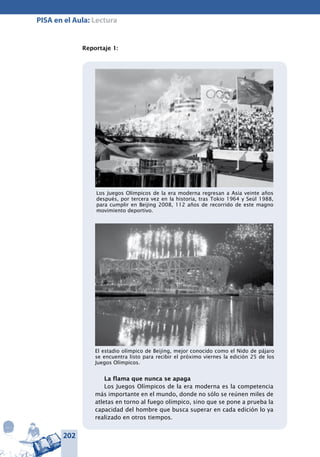 202
PISA en el Aula: Lectura
Reportaje 1:
Los Juegos Olímpicos de la era moderna regresan a Asia veinte años
después, por tercera vez en la historia, tras Tokio 1964 y Seúl 1988,
para cumplir en Beijing 2008, 112 años de recorrido de este magno
movimiento deportivo.
El estadio olímpico de Beijing, mejor conocido como el Nido de pájaro
se encuentra listo para recibir el próximo viernes la edición 25 de los
Juegos Olímpicos.
La flama que nunca se apaga
Los Juegos Olímpicos de la era moderna es la competencia
más importante en el mundo, donde no sólo se reúnen miles de
atletas en torno al fuego olímpico, sino que se pone a prueba la
capacidad del hombre que busca superar en cada edición lo ya
realizado en otros tiempos.
 