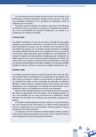 203
Propuestas didácticas para el desarrollo de la Competencia lectora
La rica historia de este evento ha ido a la par con el andar de la
humanidad, viviendo momentos dorados como oscuros. Las gue-
rras mundiales impidieron en su momento su realización, pero no
acabaron con el espíritu.
Se espera que este espíritu se respete y siga más vivo en Beijing,
en donde no sólo se pondrán a prueba las competencias deporti-
vas, sino la posibilidad de compartir la libertad y el respeto a un
pueblo que se muestra al mundo.
ATENAS 2004
Los Juegos regresaron a su cuna en Grecia, el hogar de los juegos
antiguos y los primeros modernos. Un récord de 201 comités olím-
picos participó en la justa, con 301 eventos, uno más que en Syd-
ney 2000. Por primera vez se incluyó la lucha femenina. El nadador
australiano Michael Phelps ganó seis medallas de oro y se convirtió
en el primer atleta que gana ocho medallas en una Olimpiada. La
selección argentina de basquetbol, encabezada por Emmanuel Gi-
nóbili, ganó el oro, mientras que el equipo argentino de futbol, con
Carlos Tevez a la cabeza, conquistó el oro sin conceder un solo gol.
Los tenistas Nicolás Massú (sencillos y dobles) y Fernando González
(dobles) le dieron a Chile sus primeras medallas olímpicas de oro.
SYDNEY 2000
La ciudad australiana logró la sede por apenas dos votos de dife-
rencia sobre Pekín. Impecables en su organización, los Juegos tam-
bién fueron un éxito en cuanto a concurrencia, al llenarse casi en
su totalidad las sedes. Como encargada de encender el pebetero
olímpico, Cathy Freeman, campeona de los 400 metros y de raíces
aborígenes, vino a representar un símbolo de reconciliación con la
población blanca. Su medalla de oro fue lo más esperado.
Marion Jones, Michael Johnson e Ian Thorpe fueron las tres gran-
des figuras individuales. Pero los logros de la estadounidense Jo-
nes, tres medallas de oro y dos de bronce en el atletismo, fueron
borrados de los libros tras confesar que consumió sustancias do-
pantes.
El también estadounidense Johnson culminó su carrera olímpica
con sus victorias en los 400 metros y el relevo 4x400, dejando en
cinco su cosecha de oros. El australiano Thorpe quebró el récord
mundial en los 400 estilo libre.
La sorpresa se dio en el beisbol, donde Estados Unidos superó a
Cuba, que se había presentado a las justas con un récord de 18-0 y
como campeones de las dos pasadas ediciones.
 