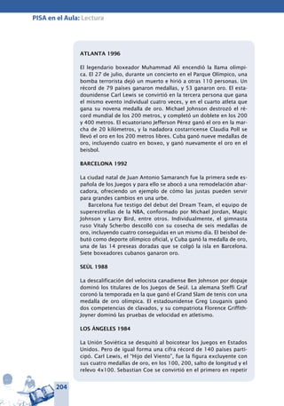 204
PISA en el Aula: Lectura
ATLANTA 1996
El legendario boxeador Muhammad Alí encendió la llama olímpi-
ca. El 27 de julio, durante un concierto en el Parque Olímpico, una
bomba terrorista dejó un muerto e hirió a otras 110 personas. Un
récord de 79 países ganaron medallas, y 53 ganaron oro. El esta-
dounidense Carl Lewis se convirtió en la tercera persona que gana
el mismo evento individual cuatro veces, y en el cuarto atleta que
gana su novena medalla de oro. Michael Johnson destrozó el ré-
cord mundial de los 200 metros, y completó un doblete en los 200
y 400 metros. El ecuatoriano Jefferson Pérez ganó el oro en la mar-
cha de 20 kilómetros, y la nadadora costarricense Claudia Poll se
llevó el oro en los 200 metros libres. Cuba ganó nueve medallas de
oro, incluyendo cuatro en boxeo, y ganó nuevamente el oro en el
beisbol.
BARCELONA 1992
La ciudad natal de Juan Antonio Samaranch fue la primera sede es-
pañola de los Juegos y para ello se abocó a una remodelación abar-
cadora, ofreciendo un ejemplo de cómo las justas pueden servir
para grandes cambios en una urbe.
Barcelona fue testigo del debut del Dream Team, el equipo de
superestrellas de la NBA, conformado por Michael Jordan, Magic
Johnson y Larry Bird, entre otros. Individualmente, el gimnasta
ruso Vitaly Scherbo descolló con su cosecha de seis medallas de
oro, incluyendo cuatro conseguidas en un mismo día. El beisbol de-
butó como deporte olímpico oficial, y Cuba ganó la medalla de oro,
una de las 14 preseas doradas que se colgó la isla en Barcelona.
Siete boxeadores cubanos ganaron oro.
SEÚL 1988
La descalificación del velocista canadiense Ben Johnson por dopaje
dominó los titulares de los Juegos de Seúl. La alemana Steffi Graf
coronó la temporada en la que ganó el Grand Slam de tenis con una
medalla de oro olímpica. El estadounidense Greg Louganis ganó
dos competencias de clavados, y su compatriota Florence Griffith-
Joyner dominó las pruebas de velocidad en atletismo.
LOS ÁNGELES 1984
La Unión Soviética se desquitó al boicotear los Juegos en Estados
Unidos. Pero de igual forma una cifra récord de 140 países parti-
cipó. Carl Lewis, el “Hijo del Viento”, fue la figura excluyente con
sus cuatro medallas de oro, en los 100, 200, salto de longitud y el
relevo 4x100. Sebastian Coe se convirtió en el primero en repetir
 