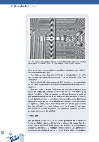 206
PISA en el Aula: Lectura
sico, un aire con menos oxígeno que el que se respira sobre el nivel
del mar provocó estragos.
Además, apenas diez días antes de la inauguración, los mili-
tares mexicanos reprimieron protestas de estudiantes en la Plaza
Tlatelolco.
Informes oficiales dieron cuenta de 25 muertos, pero activistas
de los derechos humanos indicaron que el saldo fue de más de 300
muertos.
Por otro lado, la altura facilitó que se quebrasen récords mun-
diales en todas las carreras de atletismo de los 400 metros para
abajo. También se fijaron récords en salto de longitud y salto tri-
ple. El fenomenal salto de 8.90 metros de Bob Beamon estuvo vi-
gente durante 22 años. La vallista mexicana Enriqueta Basilio fue
la primera mujer en encender el pebetero olímpico en la ceremonia
de apertura. Estos Juegos fueron los primeros en los que un atleta
fue descalificado por culpa del consumo de drogas; en este caso
el sueco Hans-Gunnar Liljenwall, del pentatlón modero, quien dio
positivo por exceso de alcohol.
TOKIO 1964
Los primeros Juegos en Asia. El último portador de la antorcha,
Yoshinori Sakai, nació en Hiroshima el día que la ciudad fue des-
truida por la bomba atómica. Debutaron el judo y el voleibol como
disciplinas olímpicas. El nadador estadounidense Don Schollander
ganó cuatro medallas de oro, y el etíope Abebe Bikila repitió el oro
La selección de la Ciudad de México como anfitriona fue polémica debido a
la altura de la ciudad, situada a 2300 metros sobre el nivel del mar.
 