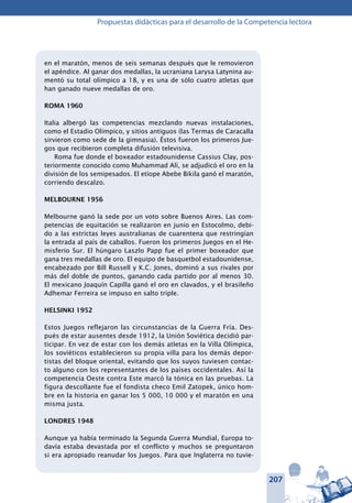207
Propuestas didácticas para el desarrollo de la Competencia lectora
en el maratón, menos de seis semanas después que le removieron
el apéndice. Al ganar dos medallas, la ucraniana Larysa Latynina au-
mentó su total olímpico a 18, y es una de sólo cuatro atletas que
han ganado nueve medallas de oro.
ROMA 1960
Italia albergó las competencias mezclando nuevas instalaciones,
como el Estadio Olímpico, y sitios antiguos (las Termas de Caracalla
sirvieron como sede de la gimnasia). Éstos fueron los primeros Jue-
gos que recibieron completa difusión televisiva.
Roma fue donde el boxeador estadounidense Cassius Clay, pos-
teriormente conocido como Muhammad Alí, se adjudicó el oro en la
división de los semipesados. El etíope Abebe Bikila ganó el maratón,
corriendo descalzo.
MELBOURNE 1956
Melbourne ganó la sede por un voto sobre Buenos Aires. Las com-
petencias de equitación se realizaron en junio en Estocolmo, debi-
do a las estrictas leyes australianas de cuarentena que restringían
la entrada al país de caballos. Fueron los primeros Juegos en el He-
misferio Sur. El húngaro Laszlo Papp fue el primer boxeador que
gana tres medallas de oro. El equipo de basquetbol estadounidense,
encabezado por Bill Russell y K.C. Jones, dominó a sus rivales por
más del doble de puntos, ganando cada partido por al menos 30.
El mexicano Joaquín Capilla ganó el oro en clavados, y el brasileño
Adhemar Ferreira se impuso en salto triple.
HELSINKI 1952
Estos Juegos reflejaron las circunstancias de la Guerra Fría. Des-
pués de estar ausentes desde 1912, la Unión Soviética decidió par-
ticipar. En vez de estar con los demás atletas en la Villa Olímpica,
los soviéticos establecieron su propia villa para los demás depor-
tistas del bloque oriental, evitando que los suyos tuviesen contac-
to alguno con los representantes de los países occidentales. Así la
competencia Oeste contra Este marcó la tónica en las pruebas. La
figura descollante fue el fondista checo Emil Zatopek, único hom-
bre en la historia en ganar los 5 000, 10 000 y el maratón en una
misma justa.
LONDRES 1948
Aunque ya había terminado la Segunda Guerra Mundial, Europa to-
davía estaba devastada por el conflicto y muchos se preguntaron
si era apropiado reanudar los Juegos. Para que Inglaterra no tuvie-
 