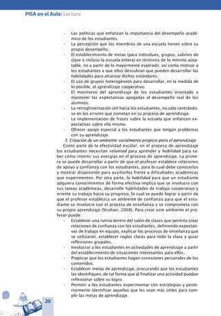 20
PISA en el Aula: Lectura
Las políticas que enfatizan la importancia del desempeño acadé-•	
mico de los estudiantes.
La percepción que los miembros de una escuela tienen sobre su•	
propio desempeño.
El establecimiento de metas (para individuos, grupos, salones de•	
clase o incluso la escuela entera) en términos de lo mínimo acep-
table, no a partir de lo mayormente esperado; así como motivar a
los estudiantes a que ellos descubran que pueden desarrollar las
habilidades para alcanzar dichos estándares.
El uso de grupos heterogéneos para desarrollar, en la medida de•	
lo posible, el aprendizaje cooperativo.
El monitoreo del aprendizaje de los estudiantes orientado a•	
mantener las expectativas apegadas al desempeño real de los
alumnos.
La retroalimentación útil hacia los estudiantes, no sólo centrándo-•	
se en los errores que cometan en su proceso de aprendizaje.
La implementación de frases sobre la escuela que enfaticen ex-•	
pectativas sobre ella misma.
Ofrecer apoyo especial a los estudiantes que tengan problemas•	
con su aprendizaje.
3. Creación de un ambiente socialmente propicio para el aprendizaje
Como parte de la efectividad escolar, en el proceso de aprendizaje
los estudiantes necesitan voluntad para aprender y habilidad para sa-
ber cómo invertir sus energías en el proceso de aprendizaje. La prime-
ra se puede desarrollar a partir de que el profesor establece relaciones
de apoyo y confianza con los estudiantes, para lo cual debe conocerlos
y mostrar disposición para auxiliarlos frente a dificultades académicas
que experimenten. Por otra parte, la habilidad para que un estudiante
adquiera conocimientos de forma efectiva implica que se involucre con
sus tareas académicas, desarrolle habilidades de trabajo cooperativo y
oriente su trabajo hacia su progreso, lo cual se puede lograr a partir de
que el profesor establezca un ambiente de confianza para que el estu-
diante se involucre con el proceso de enseñanza y se comprometa con
su propio aprendizaje (Strahan, 2008). Para crear este ambiente el pro-
fesor puede:
Establecer una rutina dentro del salón de clases que permita crear•	
relaciones de confianza con los estudiantes, definiendo expectati-
vas de trabajo en equipo, explicar los procesos de enseñanza que
se utilizarán, establecer reglas claras para toda la clase y guiar
reflexiones grupales.
Involucrar a los estudiantes en actividades de aprendizaje a partir•	
del establecimiento de situaciones interesantes para ellos.
Propiciar que los estudiantes hagan conexiones personales de los•	
contenidos.
Establecer metas de aprendizaje, procurando que los estudiantes•	
las identifiquen, de tal forma que al finalizar una actividad puedan
reflexionar sobre su logro.
Permitir a los estudiantes experimentar con estrategias y poste-•	
riormente identificar aquellas que les sean más útiles para cum-
plir las metas de aprendizaje.
 