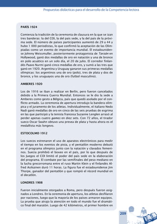 209
Propuestas didácticas para el desarrollo de la Competencia lectora
PARÍS 1924
Comienza la tradición de la ceremonia de clausura en la que se izan
tres banderas: la del COI, la del país sede, y la del país de la próxi-
ma sede. El número de países participantes aumentó de 29 a 44 y
hubo 1 000 periodistas, lo que confirmó la aceptación de las Olim-
piadas como un evento de importancia mundial. El estadouniden-
se Johnny Weissmuller, posteriormente protagonista de Tarzán en
Hollywood, ganó dos medallas de oro en natación y una de bronce
en polo acuático en un solo día, el 20 de julio. El corredor finlan-
dés Paavo Nurmi ganó cinco medallas de oro, y sumó a las tres que
ganó en 1920. Argentina y Uruguay ganaron sus primeras medallas
olímpicas: los argentinos una de oro (polo), tres de plata y dos de
bronce, y los uruguayos una de oro (futbol masculino).
AMBERES 1920
Los de 1916 se iban a realizar en Berlín, pero fueron cancelados
debido a la Primera Guerra Mundial. Entonces se le dio la sede a
Amberes como gesto a Bélgica, país que quedó asolado por el con-
flicto armado. La ceremonia de apertura introdujo la bandera olím-
pica y el juramento de los atletas. Individualmente, el italiano Nedo
Nadi ganó medallas de oro en cinco de las seis pruebas de esgrima
en las que participó y la tenista francesa Suzanne Lenglen arrasó al
perder apenas cuatro games en diez sets. Con 72 años, el tirador
sueco Oscar Swahn obtuvo una presea de plata y hasta ahora es el
medallista más longevo.
ESTOCOLMO 1912
Los suecos estrenaron el uso de aparatos electrónicos para medir
el tiempo en los eventos de pista, y el pentatlón moderno debutó
en el programa olímpico junto con la natación y clavados femeni-
nos. Suecia prohibió el boxeo en el país, por lo que después de
los Juegos el COI limitó el poder del país sede en la elaboración
del programa. El combate por las semifinales del peso mediano en
la lucha grecorromana entre el ruso Martin Klein y el finlandés Al-
fred Asikainen duró 11 horas. La figura fue el estadounidense Jim
Thorpe, ganador del pentatlón y que rompió el récord mundial en
el decatlón.
LONDRES 1908
Fueron inicialmente otorgados a Roma, pero después fueron asig-
nados a Londres. En la ceremonia de apertura, los atletas desfilaron
por naciones, luego que la mayoría de los países armaron equipos.
La prueba que atrajo la atención en todo el mundo fue el dramáti-
co final del maratón. Luego de 42 kilómetros, el primer hombre en
 