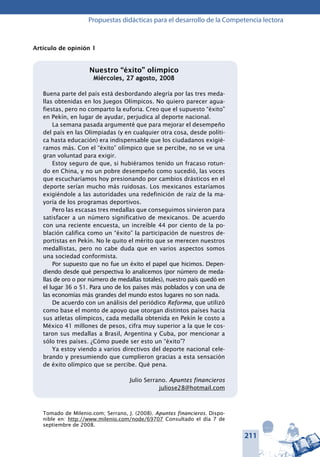 211
Propuestas didácticas para el desarrollo de la Competencia lectora
Artículo de opinión 1
Nuestro “éxito” olímpico
Miércoles, 27 agosto, 2008
Buena parte del país está desbordando alegría por las tres meda-
llas obtenidas en los Juegos Olímpicos. No quiero parecer agua-
fiestas, pero no comparto la euforia. Creo que el supuesto “éxito”
en Pekín, en lugar de ayudar, perjudica al deporte nacional.
La semana pasada argumenté que para mejorar el desempeño
del país en las Olimpiadas (y en cualquier otra cosa, desde políti-
ca hasta educación) era indispensable que los ciudadanos exigié-
ramos más. Con el “éxito” olímpico que se percibe, no se ve una
gran voluntad para exigir.
Estoy seguro de que, si hubiéramos tenido un fracaso rotun-
do en China, y no un pobre desempeño como sucedió, las voces
que escucharíamos hoy presionando por cambios drásticos en el
deporte serían mucho más ruidosas. Los mexicanos estaríamos
exigiéndole a las autoridades una redefinición de raíz de la ma-
yoría de los programas deportivos.
Pero las escasas tres medallas que conseguimos sirvieron para
satisfacer a un número significativo de mexicanos. De acuerdo
con una reciente encuesta, un increíble 44 por ciento de la po-
blación califica como un “éxito” la participación de nuestros de-
portistas en Pekín. No le quito el mérito que se merecen nuestros
medallistas, pero no cabe duda que en varios aspectos somos
una sociedad conformista.
Por supuesto que no fue un éxito el papel que hicimos. Depen-
diendo desde qué perspectiva lo analicemos (por número de meda-
llas de oro o por número de medallas totales), nuestro país quedó en
el lugar 36 o 51. Para uno de los países más poblados y con una de
las economías más grandes del mundo estos lugares no son nada.
De acuerdo con un análisis del periódico Reforma, que utilizó
como base el monto de apoyo que otorgan distintos países hacia
sus atletas olímpicos, cada medalla obtenida en Pekín le costo a
México 41 millones de pesos, cifra muy superior a la que le cos-
taron sus medallas a Brasil, Argentina y Cuba, por mencionar a
sólo tres países. ¿Cómo puede ser esto un “éxito”?
Ya estoy viendo a varios directivos del deporte nacional cele-
brando y presumiendo que cumplieron gracias a esta sensación
de éxito olímpico que se percibe. Qué pena.
Julio Serrano. Apuntes financieros
juliose28@hotmail.com
Tomado de Milenio.com; Serrano, J. (2008). Apuntes financieros. Dispo-
nible en: http://www.milenio.com/node/69707 Consultado el día 7 de
septiembre de 2008.
 