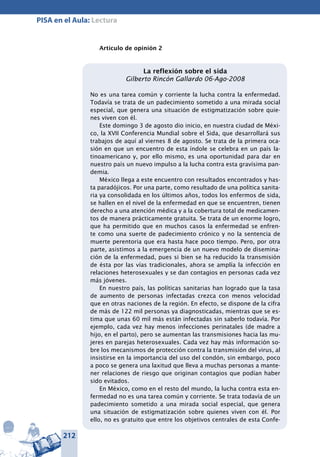 212
PISA en el Aula: Lectura
Artículo de opinión 2
La reflexión sobre el sida
Gilberto Rincón Gallardo 06-Ago-2008
No es una tarea común y corriente la lucha contra la enfermedad.
Todavía se trata de un padecimiento sometido a una mirada social
especial, que genera una situación de estigmatización sobre quie-
nes viven con él.
Este domingo 3 de agosto dio inicio, en nuestra ciudad de Méxi-
co, la XVII Conferencia Mundial sobre el Sida, que desarrollará sus
trabajos de aquí al viernes 8 de agosto. Se trata de la primera oca-
sión en que un encuentro de esta índole se celebra en un país la-
tinoamericano y, por ello mismo, es una oportunidad para dar en
nuestro país un nuevo impulso a la lucha contra esta gravísima pan-
demia.
México llega a este encuentro con resultados encontrados y has-
ta paradójicos. Por una parte, como resultado de una política sanita-
ria ya consolidada en los últimos años, todos los enfermos de sida,
se hallen en el nivel de la enfermedad en que se encuentren, tienen
derecho a una atención médica y a la cobertura total de medicamen-
tos de manera prácticamente gratuita. Se trata de un enorme logro,
que ha permitido que en muchos casos la enfermedad se enfren-
te como una suerte de padecimiento crónico y no la sentencia de
muerte perentoria que era hasta hace poco tiempo. Pero, por otra
parte, asistimos a la emergencia de un nuevo modelo de disemina-
ción de la enfermedad, pues si bien se ha reducido la transmisión
de ésta por las vías tradicionales, ahora se amplía la infección en
relaciones heterosexuales y se dan contagios en personas cada vez
más jóvenes.
En nuestro país, las políticas sanitarias han logrado que la tasa
de aumento de personas infectadas crezca con menos velocidad
que en otras naciones de la región. En efecto, se dispone de la cifra
de más de 122 mil personas ya diagnosticadas, mientras que se es-
tima que unas 60 mil más están infectadas sin saberlo todavía. Por
ejemplo, cada vez hay menos infecciones perinatales (de madre a
hijo, en el parto), pero se aumentan las transmisiones hacia las mu-
jeres en parejas heterosexuales. Cada vez hay más información so-
bre los mecanismos de protección contra la transmisión del virus, al
insistirse en la importancia del uso del condón, sin embargo, poco
a poco se genera una laxitud que lleva a muchas personas a mante-
ner relaciones de riesgo que originan contagios que podían haber
sido evitados.
En México, como en el resto del mundo, la lucha contra esta en-
fermedad no es una tarea común y corriente. Se trata todavía de un
padecimiento sometido a una mirada social especial, que genera
una situación de estigmatización sobre quienes viven con él. Por
ello, no es gratuito que entre los objetivos centrales de esta Confe-
 