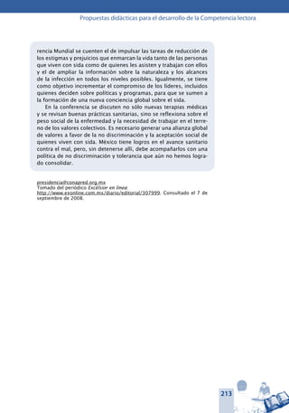 213
Propuestas didácticas para el desarrollo de la Competencia lectora
rencia Mundial se cuenten el de impulsar las tareas de reducción de
los estigmas y prejuicios que enmarcan la vida tanto de las personas
que viven con sida como de quienes les asisten y trabajan con ellos
y el de ampliar la información sobre la naturaleza y los alcances
de la infección en todos los niveles posibles. Igualmente, se tiene
como objetivo incrementar el compromiso de los líderes, incluidos
quienes deciden sobre políticas y programas, para que se sumen a
la formación de una nueva conciencia global sobre el sida.
En la conferencia se discuten no sólo nuevas terapias médicas
y se revisan buenas prácticas sanitarias, sino se reflexiona sobre el
peso social de la enfermedad y la necesidad de trabajar en el terre-
no de los valores colectivos. Es necesario generar una alianza global
de valores a favor de la no discriminación y la aceptación social de
quienes viven con sida. México tiene logros en el avance sanitario
contra el mal, pero, sin detenerse allí, debe acompañarlos con una
política de no discriminación y tolerancia que aún no hemos logra-
do consolidar.
presidencia@conapred.org.mx
Tomado del periódico Excélsior en línea:
http://www.exonline.com.mx/diario/editorial/307999. Consultado el 7 de
septiembre de 2008.
 